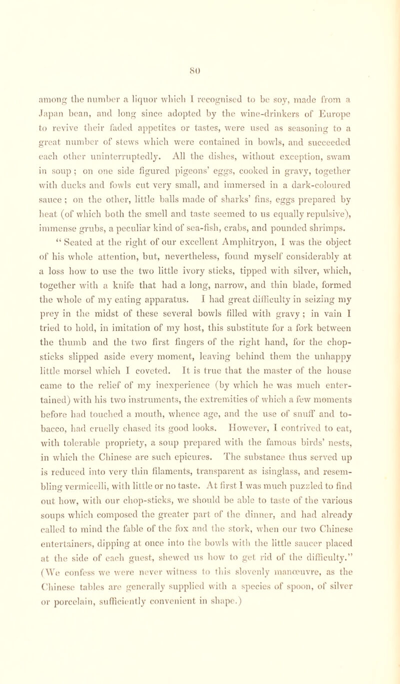 .St) among the number a liquor which 1 recognised to bo soy, made from a Japan bean, and long since adopted by the wine-drinkers of Europe to revive their faded appetites or tastes, were used as seasoning to a great number of stews which were contained in bowls, and succeeded each other uninterruptedly. All the dishes, without exception, swam in soup ; on one side figured pigeons’ eggs, cooked in gravy, together with ducks and fowls cut very small, and immersed in a dark-coloured sauce ; on the other, little balls made of sharks’ fins, eggs prepared by heat (of which both the smell and taste seemed to us equally repulsive), immense grubs, a peculiar kind of sea-fish, crabs, and pounded shrimps. “Seated at the right of our excellent Amphitryon, I was the object of his whole attention, but, nevertheless, found myself considerably at a loss how to use the two little ivory sticks, tipped with silver, which, together with a knife that had a long, narrow, and thin blade, formed the whole of my eating apparatus. I had great difficulty in seizing my prey in the midst of these several bowls filled with gravy ; in vain I tried to hold, in imitation of my host, this substitute for a fork between the thumb and the two first fingers of the right hand, for the chop¬ sticks slipped aside every moment, leaving behind them the unhappy little morsel which I coveted. It is true that the master of the house came to the relief of my inexperience (by which he was much enter¬ tained) with his two instruments, the extremities of which a few moments before had touched a mouth, whence age, and the use of snuff and to¬ bacco, had cruelly chased its good looks. However, I contrived to eat, with tolerable propriety, a soup prepared with the famous birds’ nests, in which the Chinese are such epicures. The substance thus served up is reduced into very thin filaments, transparent as isinglass, and resem¬ bling vermicelli, with little or no taste. At first I was much puzzled to find out how, with our chop-sticks, we should be able to taste of the various soups which composed the greater part of the dinner, and had already called to mind the fable of the fox and the stork, when our two Chinese entertainers, dipping at once into the bowls with the little saucer placed at the side of each guest, shewed us how to get rid of the difficulty.” (We confess we were never witness to this slovenly manoeuvre, as the Chinese tables are generally supplied with a species of spoon, of silver or porcelain, sufficiently convenient in shape.)