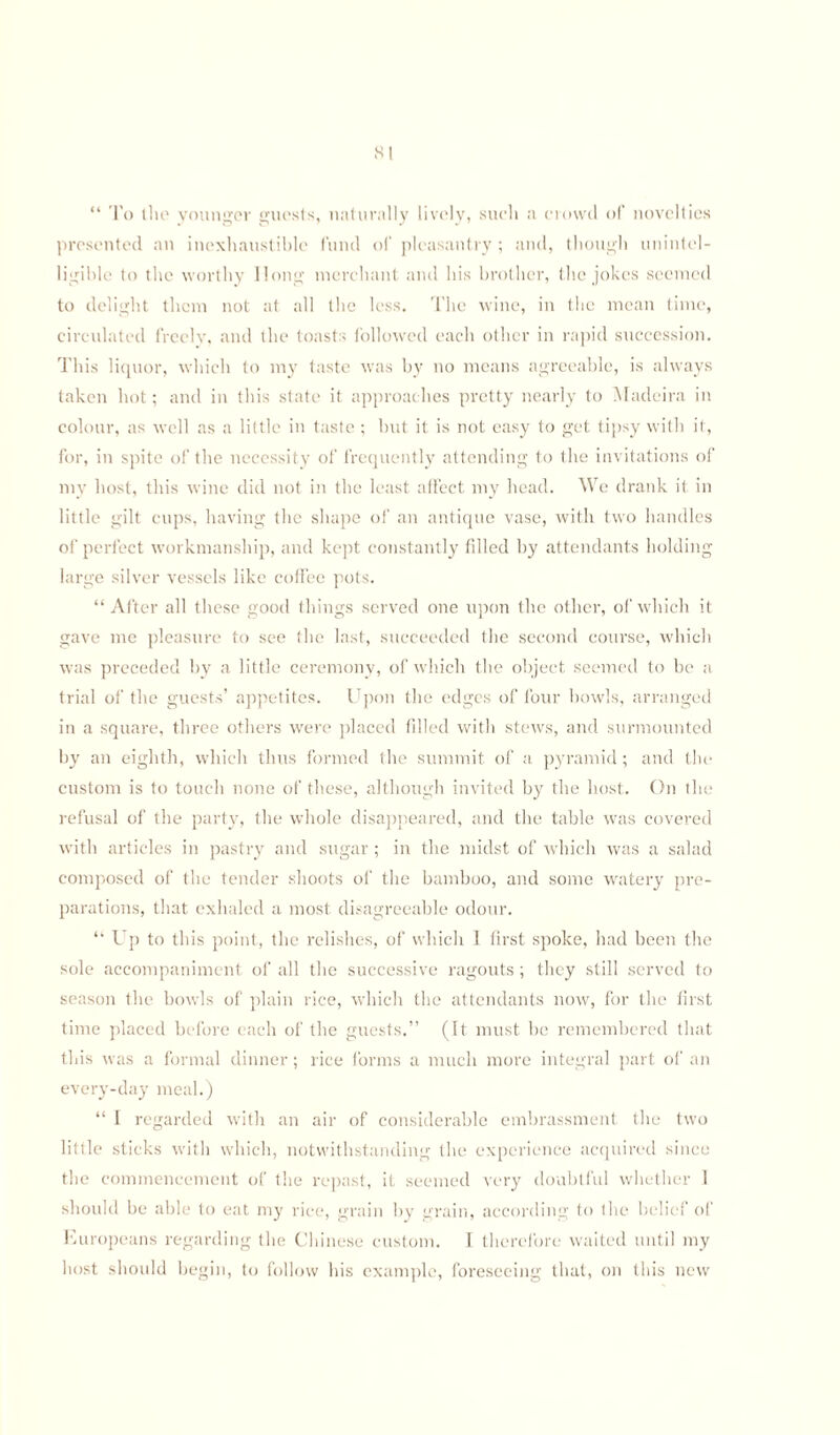 “ To the younger guests, naturally lively, such a crowd of novelties presented an inexhaustible fund of pleasantry ; and, though unintel¬ ligible to the worthy llong merchant and his brother, the jokes seemed to delight them not at all the less. The wine, in the mean time, circulated freely, and the toasts followed each other in rapid succession. This liquor, which to my taste was by no means agreeable, is always taken hot; and in this state it approaches pretty nearly to Madeira in colour, as well as a little in taste ; but it is not easy to get tipsy with it, for, in spite of the necessity of frequently attending to the invitations of my host, this wine did not in the least affect my head. We drank it in little gilt cups, having the shape of an antique vase, with two handles of perfect workmanship, and kept constantly filled by attendants holding large silver vessels like coffee pots. “After all these good things served one upon the other, of which it gave me pleasure to see the last, succeeded the second course, which was preceded by a little ceremony, of which the object seemed to be a trial of the guests’ appetites. Upon the edges of four bowls, arranged in a square, three others were placed filled with stews, and surmounted by an eighth, which thus formed the summit of a pyramid; and the custom is to touch none of these, although invited by the host. On the refusal of the party, the whole disappeared, and the table was covered with articles in pastry and sugar ; in the midst of which was a salad composed of the tender shoots of the bamboo, and some watery pre¬ parations, that exhaled a most disagreeable odour. “ Up to this point, the relishes, of which 1 first spoke, had been the sole accompaniment of all the successive ragouts ; they still served to season the bowls of plain rice, which the attendants now, for the first time placed before each of the guests.” (It must be remembered that this was a formal dinner; rice forms a much more integral part of an every-day meal.) “ I regarded with an air of considerable embrassment the two little sticks with which, notwithstanding the experience acquired since the commencement of the repast, it. seemed very doubtful whether 1 should be able to eat my rice, grain by grain, according to the belief of Europeans regarding the Chinese custom. I therefore waited until my host should begin, to follow his example, foreseeing that, on this new
