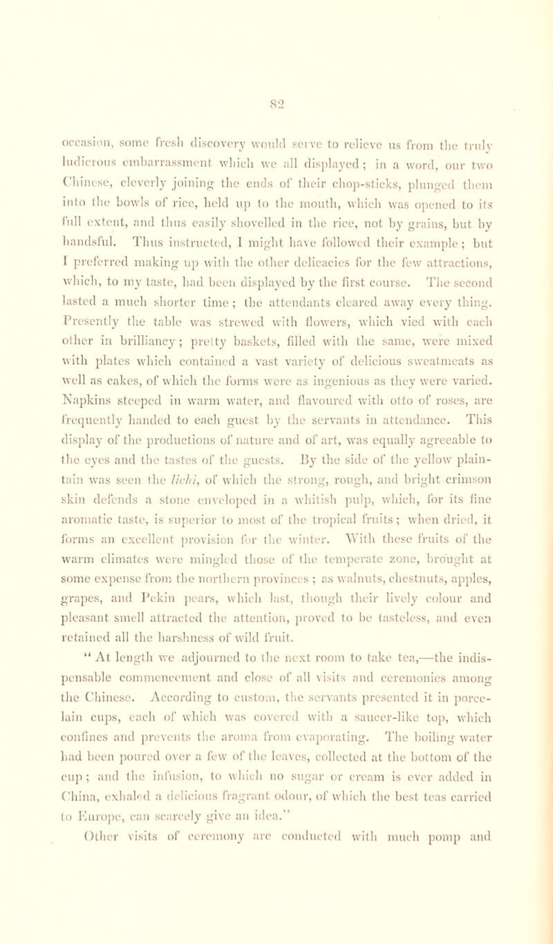 occasion, some fresh discovery would serve to relieve us from the truly ludicrous embarrassment which we all displayed ; in a word, our two Chinese, cleverly joining the ends of their chop-sticks, plunged them into the bowls of rice, held up to the mouth, which was opened to its full extent, and thus easily shovelled in the rice, not by grains, but by handsful. Thus instructed, I might have followed their example; but I preferred making up with the other delicacies for the few attractions, which, to my taste, had been displayed by the first course. The second lasted a much shorter time ; the attendants cleared away every thing. Presently the table was strewed with flowers, which vied with each other in brilliancy ; pretty baskets, filled with the same, were mixed with plates which contained a vast variety of delicious sweatmeats as well as cakes, of which the forms were as ingenious as they were varied. Napkins steeped in warm water, and flavoured with otto of roses, are frequently handed to each guest by the servants in attendance. This display of the productions of nature and of art, was equally agreeable to the eyes and the tastes of the guests. By the side of the yellow plain- tain was seen the lichi, of which the strong, rough, and bright crimson skin defends a stone enveloped in a whitish pulp, which, for its fine aromatic taste, is superior to most of the tropical fruits; when dried, it forms an excellent provision for the winter. With these fruits of the warm climates were mingled those of the temperate zone, brought at some expense from the northern provinces ; as walnuts, chestnuts, apples, grapes, and Pekin pears, which last, though their lively colour and pleasant smell attracted the attention, proved to be tasteless, and even retained all the harshness of wild fruit. “ At length we adjourned to the next room to take tea,—the indis¬ pensable commencement and close of all visits and ceremonies among the Chinese. According to custom, the servants presented it in porce¬ lain cups, each of which was covered with a saucer-like top, which confines and prevents the aroma from evaporating. The boiling water had been poured over a few of the leaves, collected at the bottom of the cup ; and the infusion, to which no sugar or cream is ever added in China, exhaled a delicious fragrant odour, of which the best teas carried to Europe, can scarcely give an idea.” Other visits of ceremony are conducted with much pomp and