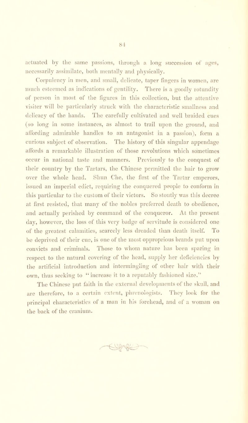 actuated by the same passions, through a long succession of ages, necessarily assimilate, both mentally and physically. Corpulency in men, and small, delicate, taper fingers in women, are much esteemed as indications of gentility. There is a goodly rotundity of person in most of the figures in this collection, but the attentive visiter will be particularly struck with the characteristic smallness and delicacy of the hands. The carefully cultivated and well braided cues (so long in some instances, as almost to trail upon the ground, and affording admirable handles to an antagonist in a passion), form a curious subject of observation. The history of this singular appendage affords a remarkable illustration of those revolutions which sometimes occur in national taste and manners. Previously to the conquest of their country by the Tartars, the Chinese permitted the hair to grow over the whole head. Shun Che, the first of the Tartar emperors, issued an imperial edict, requiring the conquered people to conform in this particular to the custom of their victors. So stoutly was this decree at first resisted, that many of the nobles preferred death to obedience, and actually perished by command of the conqueror. At the present day, however, the loss of this very badge of servitude is considered one of the greatest calamities, scarcely less dreaded than death itself. To be deprived of their cue, is one of the most opproprious brands put upon convicts and criminals. Those to whom nature has been sparing in respect to the natural covering of the head, supply her deficiencies by the artificial introduction and intermingling of other hair with then- own, thus seeking to “ increase it to a reputably fashioned size.” The Chinese put faith in the external developments of the skull, and are therefore, to a certain extent, phrenologists. They look for the principal characteristics of a man in his forehead, and of a woman on the back of the cranium.