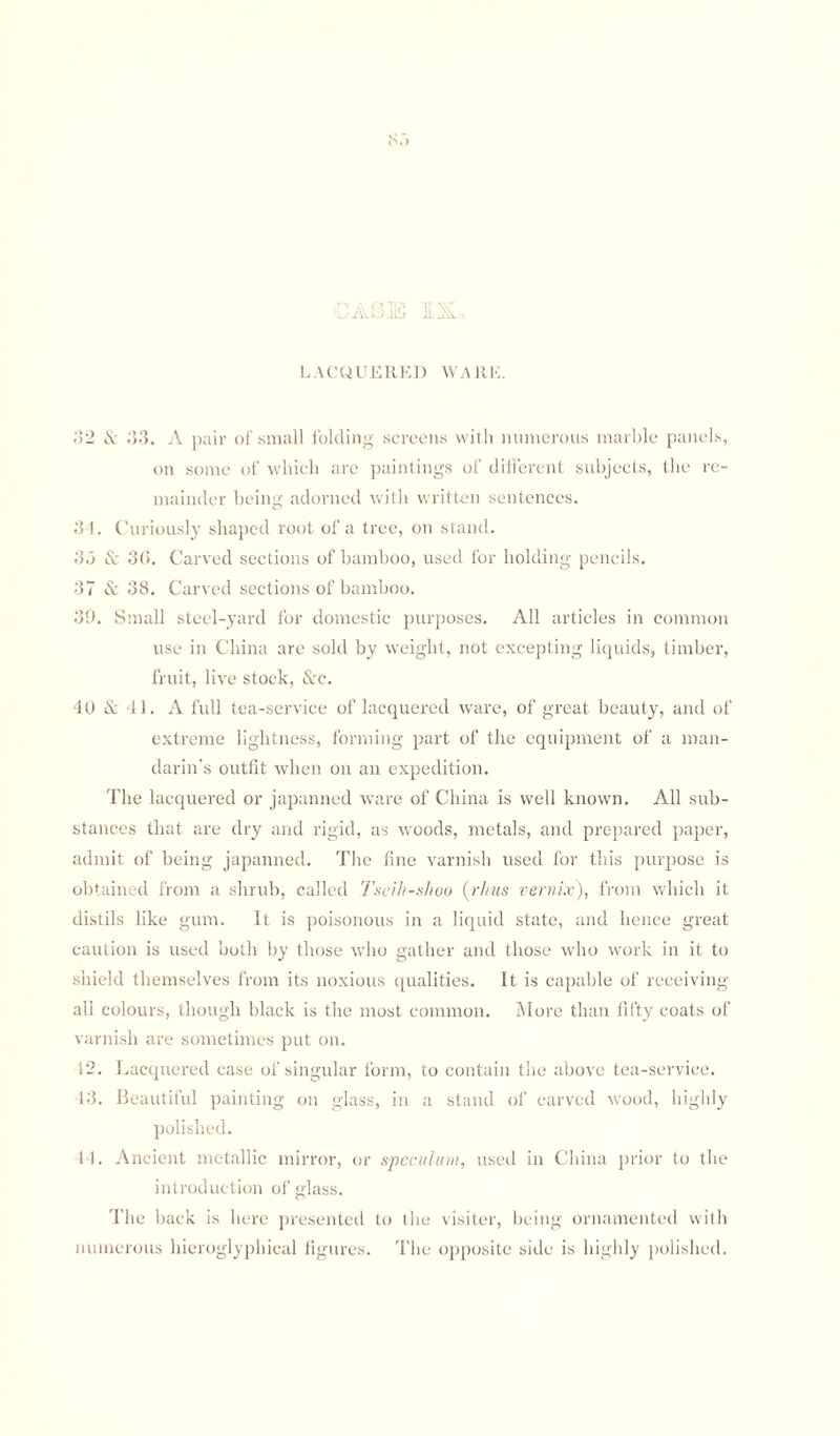 CASE IX LACQUERED WARE. 32 & 33. A pair of small folding screens with numerous marble panels, on some of which are paintings of different subjects, the re¬ mainder being adorned with written sentences. 34. Curiously shaped root of a tree, on stand. 35 & 30. Carved sections of bamboo, used for holding pencils. 37 & 38. Carved sections of bamboo. 39. Small steel-yard for domestic purposes. All articles in common use in China are sold by weight, not excepting liquids, timber, fruit, live stock, Src. 40 & 41. A full tea-service of lacquered ware, of great beauty, and of extreme lightness, forming part of the equipment of a man¬ darin’s outfit when on an expedition. The lacquered or japanned ware of China is well known. All sub¬ stances that are dry and rigid, as woods, metals, and prepared paper, admit of being japanned. The fine varnish used for this purpose is obtained from a shrub, called Tseih-shoo (rhus vernix), from which it distils like gum. It is poisonous in a liquid state, and hence great caution is used both by those who gather and those who work in it to shield themselves from its noxious qualities. It is capable of receiving all colours, though black is the most common. More than fifty coats of varnish are sometimes put on. 12. Lacquered case of singular form, to contain the above tea-service. 43. Beautiful painting on glass, in a stand of carved wood, highly polished. 14. Ancient metallic mirror, or speculum, used in China prior to the introduction of glass. The back is here presented to the visiter, being ornamented with numerous hieroglyphieal figures. The opposite side is highly polished.