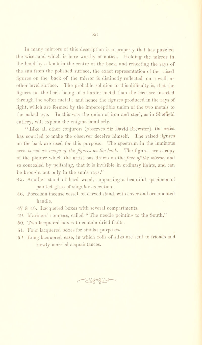 80 In many mirrors of this description is a property that has puzzled the wise, and which is here worthy of notice. Holding the mirror in the hand hy a knob in the centre of the back, and reflecting the rays of the sun from the polished surface, the exact representation of the raised figures on the hack of the mirror is distinctly reflected on a wall, or other level surface. The probable solution to this difficulty is, that the figures on the back bein'* of a harder metal than the face are inserted through the softer metal; and hence the figures produced in the rays of light, which are formed by the imperceptible union of the two metals to the naked eye. In this way the union of iron and steel, as in Sheffield cutlery, will explain the enigma familiarly. “ Like all other conjurors (observes Sir David Brewster), the artist has contried to make the observer deceive himself. The raised figures on the back are used for this purpose. The spectrum in the luminous area is not an image of the figures on the hack. The figures are a copy of the picture which the artist has drawn on the face of the mirror, and so concealed by polishing, that it is invisible in ordinary lights, and can be brought out only in the sun’s rays.” 45. Another stand of hard wood, supporting a beautiful specimen of painted glass of singular execution. 46. Porcelain incense vessel, on carved stand, with cover and ornamented handle. 4? & 48. Lacquered boxes with several compartments. 49. Mariners’ compass, called “ The needle pointing to the South.” 50. Two lacquered boxes to contain dried fruits. 51. Four lacquered boxes for similar purposes. 52. Long lacquered case, in which rolls of silks are sent to friends and newly married acquaintances.