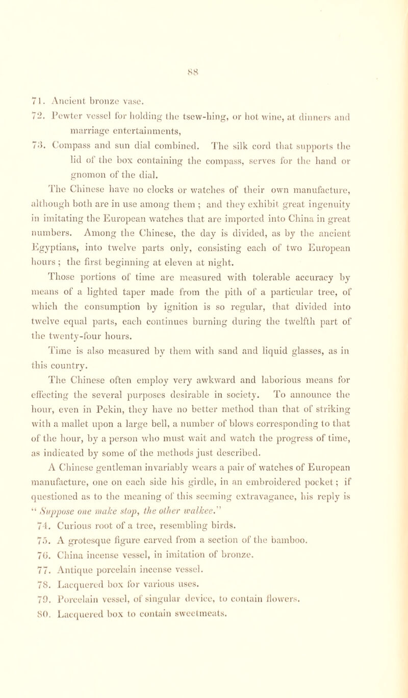 71. Ancient bronze vase. 7Pewter vessel for holding the tsew-hing, or hot wine, at dinners and marriage entertai nments, 74. Compass and sun dial combined. The silk cord that supports the lid of the box containing the compass, serves for the hand or gnomon of the dial. The Chinese have no clocks or watches of their own manufacture, although both are in use among them ; and they exhibit great ingenuity in imitating the European watches that are imported into China in great numbers. Among the Chinese, the day is divided, as by the ancient Egyptians, into twelve parts only, consisting each of two European hours ; the first beginning at eleven at night. Those portions of time are measured with tolerable accuracy by means of a lighted taper made from the pith of a particular tree, of which the consumption by ignition is so regular, that divided into twelve equal parts, each continues burning during the twelfth part of the twenty-four hours. Time is also measured by them with sand and liquid glasses, as in this country. The Chinese often employ very awkward and laborious means for effecting the several purposes desirable in society. To announce the hour, even in Pekin, they have no better method than that of striking with a mallet upon a large bell, a number of blows corresponding to that of the hour, by a person who must wait and watch the progress of time, as indicated by some of the methods just described. A Chinese gentleman invariably wears a pair of watches of European manufacture, one on each side his girdle, in an embroidered pocket; if questioned as to the meaning of this seeming extravagance, bis reply is “ Suppose one make stop, the other walkee. 74. Curious root of a tree, resembling birds. 75. A grotesque figure carved from a section of the bamboo. 70. China incense vessel, in imitation of bronze. 77. Antique porcelain incense vessel. 78. Lacquered box for various uses. 79. Porcelain vessel, of singular device, to contain flowers. 80. Lacquered box to contain sweetmeats.