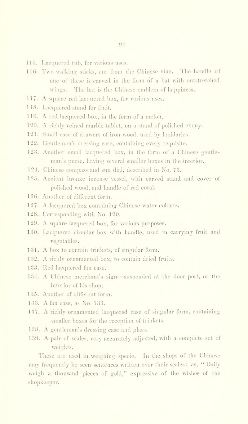 116. Two walking sticks, cut from the Chinese vine. The handle of one of these is carved in the form of a bat with outstretched wings. The bat is the Chinese emblem of happiness. 117. A square red lacquered box, for various uses. 1 18. Lacquered stand for fruit. 119. A red lacquered box, in the form of a melon. 1-0. A richly veined marble tablet, on a stand of polished ebony. 1 — 1. Small case of drawers of iron wood, used by lapidaries. 122. Gentleman’s dressing case, containing every requisite. 12.'5. Another small lacquered box, in the form of a Chinese gentle¬ man’s purse, having several smaller boxes in the interior. 124. Chinese compass and sun dial, described in No. 73. 125. Ancient bronze incense vessel, with carved stand and cover of polished wood, and handle of red coral. 126. Another of different form. 127. A lacquered box containing Chinese water colours. 128. Corresponding with No. 120. 129. A square lacquered box, for various purposes. 130. Lacquered circular box with handle, used in carrying fruit and vegetables. 131. A box to contain trinkets, of singular form. 132. A richly ornamented box, to contain dried fruits. 133. Red lacquered fan case. 134. A Chinese merchant’s sign—suspended at the door post, or the interior of his shop. 135. Another of different form. 136. A tan case, as No. 133. 137. A richly ornamented lacquered case of singular form, containing smaller boxes for the reception of trinkets. 138. A gentleman’s dressing case and glass. 139. A pair of scales, very accurately adjusted, with a complete set of weights. These are used in weighing specie. In the shops of the Chinese may frequently be seen sentences written over their scales; as, “ Daily weigh a thousand pieces of gold,” expressive of the wishes of the shopkeeper.