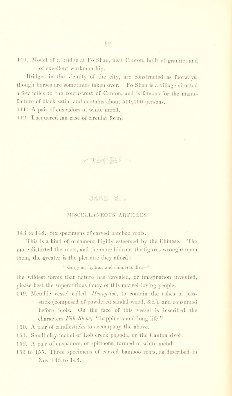 HO. Model of a bridge at Fo Shan, near Canton, built of granite, and of excellent workmanship. Bridi >-es in the vicinity of the city, are constructed as footways, though horses are sometimes taken over. Fo Shan is a village situated a few miles to the south-west of Canton, and is famous for the manu¬ facture of black satin, and contains about 500,000 persons. 111. A pair of cuspadors of white metal. 1 12. Lacquered fan case of circular form. CASE XIo MISCELLANEOUS ARTICLES. 143 to 148. Six specimens of carved bamboo roots. This is a kind of ornament highly esteemed by the Chinese. The more distorted the roots, and the more hideous the figures wrought upon them, the greater is the pleasure they afford: “ Gorgons, hydras, and chimeras dire—” the wildest forms that nature has revealed, or imagination invented, please best the superstitious fancy of this marvel-loving people. 1 19. Metallic vessel called, Ileang-loo, to contain the ashes of joss- stick (composed of powdered sandal wood, &c.), and consumed before idols. On the face of this vessel is inscribed the characters Full Show, “ happiness and long life.” 150. A pair of candlesticks to accompany the above. 151. Small clay model of Lob creek pagoda, on the Canton river. 152. A pair of cuspadors, or spittoons, formed of white metal. 153 to 155. Three specimens of carved bamboo roots, as described in Nos. 113 to 148.