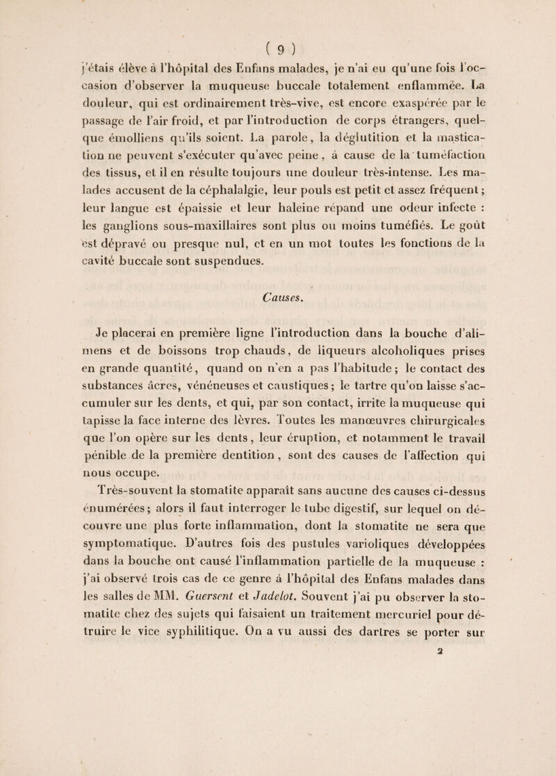 j étais élève à l’hôpital des Enfans malades, je n’ai eu qu’une fois 1 oc¬ casion d’observer la muqueuse buccale totalement enflammée. La douleur, qui est ordinairement très-vive, est encore exaspérée par le passage de l’air froid, et par l’introduction de corps étrangers, quel¬ que émolliens qu’ils soient. La parole, la déglutition et la mastica¬ tion ne peuvent s’exécuter qu’avec peine, à cause de la tuméfaction des tissus, et il en résulte toujours une douleur très-intense. Les ma¬ lades accusent de la céphalalgie, leur pouls est petit et assez fréquent ; leur langue est épaissie et leur baleine répand une odeur infecte : les ganglions sous-maxillaires sont plus ou moins tuméfiés. Le goût est dépravé ou presque nul, et en un mot toutes les fonctions de la cavité buccale sont suspendues. Causes. Je placerai en première ligne l’introduction dans la bouche d’ali— mens et de boissons trop chauds, de liqueurs alcoholiques prises en grande quantité, quand on n’en a pas l’habitude; le contact des substances âcres, vénéneuses et caustiques; le tartre qu’on laisse s’ac¬ cumuler sur les dents, et qui, par son contact, irrite la muqueuse qui tapisse la face interne des lèvres. Toutes les manœuvres chirurgicales que l’on opère sur les dents, leur éruption, et notamment le travail pénible de la première dentition , sont des causes de l’affection qui nous occupe. Très-souvent la stomatite apparaît sans aucune des causes ci-dessus énumérées; alors il faut interroger le tube digestif, sur lequel on dé¬ couvre une plus forte inflammation, dont la stomatite ne sera que symptomatique. D’autres fois des pustules varioliques développées dans la bouche ont causé l’inflammation partielle de la muqueuse : j’ai observé trois cas de ce genre à l’hôpital des Enfans malades dans les salles de MM. Guersent et Jadeiot. Souvent j’ai pu observer la sto¬ matite chez des sujets qui faisaient un traitement mercuriel pour dé¬ truire le vice syphilitique. On a vu aussi des dartres se porter sur / 2