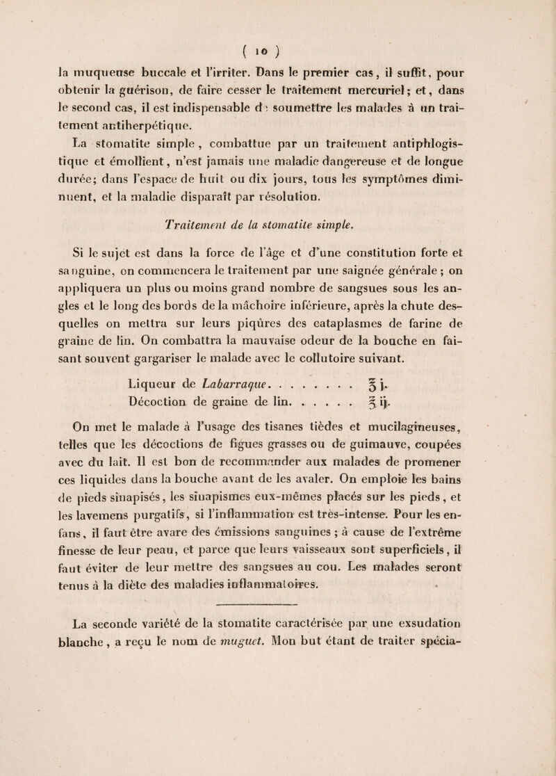 la muqueuse buccale et l’irriter. Dans le premier cas, il suffit, pour obtenir la guérison, de faire cesser le traitement mercuriel; et, dans le second cas, il est indispensable dsoumettre les malades â un trai¬ tement antiherpétique. La stomatite simple, combattue par un traitement antiphlogis¬ tique et émollient, n’est jamais une maladie dangereuse et de longue durée; dans l’espace de huit ou dix jours, tous les symptômes dimi¬ nuent, et la maladie disparaît par résolution. Traitement de la stomatite simple. Si le sujet est dans la force de l’âge et d’une constitution forte et sanguine, on commencera le traitement par une saignée générale ; on appliquera un plus ou moins grand nombre de sangsues sous les an¬ gles et le long des bords de la mâchoire inférieure, après la chute des¬ quelles on mettra sur leurs piqûres des cataplasmes de farine de graine de lin. On combattra la mauvaise odeur de la bouche en fai¬ sant souvent gargariser le malade avec le collutoire suivant. Liqueur de Labarraque. § ). Décoction de graine de lin. 5 ij. On met le malade à l’usage des tisanes tièdes et mucilagineuses, telles que les décoctions de figues grasses ou de guimauve, coupées avec du lait. Il est bon de recommander aux malades de promener ces liquides dans la bouche avant de les avaler. On emploie les bains de pieds sinapisés, les sinapismes eux-mêmes placés sur les pieds, et les lavemens purgatifs, si l'inflammation est très-intense. Pour les en- fans, il faut être avare des émissions sanguines ; à cause de l’extrême finesse de leur peau, et parce que leurs vaisseaux sont superficiels, il faut éviter de leur mettre des sangsues au cou. Les malades seront tenus à la diète des maladies inflammatoires. La seconde variété de la stomatite caractérisée par une exsudation blanche, a reçu le nom de muguet. Mon but étant de traiter spécia-