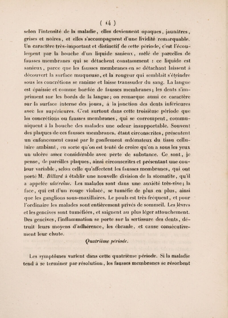 ( *4 ) selon l’intensité delà maladie, elles deviennent opaques, jaunâtres, grises et noires, et elles s’accompagnent d’une lividité remarquable. Un caractère très-important et distinctif de cette période, c’est l’écou- leipent par la bouche d’un liquide sanieux , mêlé de parcelles de fausses membranes qui se détachent constamment : ce liquide est sanieux, parce que les fausses membranes en se détachant laissent à découvert la surface muqueuse, et la rougeur qui semblait s’éteindre sous les concrétions se ranime et laisse transsuder du sang. La langue est épaissie et comme bordée de fausses membranes; les dents s’im¬ priment sur les bords de la langue; on remarque aussi ce caractère sur la surface interne des joues, à la jonction des dents inférieures avec les supérieures. C’est surtout dans cette troisième période que les concrétions ou fausses membranes, qui se corrompent, commu¬ niquent à la bouche des malades une odeur insupportable. Souvent des plaques de ces fausses membranes, étant circonscrites, présentent un enfoncement causé par le gonflement œdémateux du tissu cellu¬ laire ambiant, en sorte qu’on est tenté de croire qu’on a sous les yeux un ulcère assez considérable avec perte de substance. Ce sont, je pense, de pareilles plaques, ainsi circonscrites et présentant une cou¬ leur variable, selon celle qu’affectent les fausses membranes, qui ont porté M. Billard à établir une nouvelle division de la stomatite, qu’il a appelée ulcéreuse. Les malades sont dans une anxiété très-vive; la face, qui est d’un rouge violacé, se tuméfie de plus en plus, ainsi que les ganglions sous-maxillaires. Le pouls est très fréquent, et pour l’ordinaire les malades sont entièrement privés de sommeil. Les lèvres et les gencives sont tuméfiées, et saignent au plus léger attouchement. Des gencives, l’inflammation se porte sur la sertissure des dents, dé¬ truit leurs moyens d’adhérence, les ébranle, et cause consécutive¬ ment leur chute. Quatrième période. / Les symptômes varient dans cette quatrième période. Si la maladie tend à se terminer par résolution, les fausses membranes se résorbent