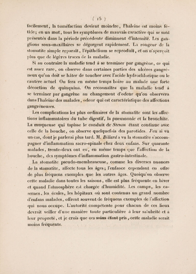facilement, la tuméfaction devient moindre, fhaleine est moins fé¬ tide; en un mot, tous les symptômes de mauvais caractère qui se sont présentés dans la période précédente diminuent d’intensité. Les gan¬ glions sous-maxillaires se dégorgent rapidement. La rougeur de la stomatite simple reparaît, 1 épithélium se reproduit, et on n’aperçoit plus que de légères traces de la maladie. Si au contraire la maladie tend à se terminer par gangrène, ce qui est assez rare, on observe dans certaines parties des ulcères gangré¬ neux qu’on doit se hâter de toucher avec l’acide hydrochlorique ou le cautère actuel On fera en même temps boire au malade Une forte décoction de quinquina. On reconnaîtra que la maladie tend à se terminer par gangrène au changement d’odeur qu’on observera dans lhaleine des malades, odeur qui est caractéristique des affections gangréneuses. Les complications les plus ordinaires de la stomatite sont les affec¬ tions inflammatoires du tube digestif, la pneumonie et la bronchite. La muqueuse qui tapisse le conduit de Stenon étant continue avec celle de la bouche, on observe quelquefois des parotides. J’en ai vu un cas, dont je parlerai plus lard. M. Billard, a. vu la stomatite s’accom¬ pagner d’inflammation sacro-spinale chez deux enfans. Sur quarante malades, trente-deux ont eu, en même temps que l’affection de la bouche, des symptômes d’inflammation gastro-intestinale. La stomatite pseudo-membraneuse, comme les diverses nuances N de la stomatite, affecte tous les âges; l’enfance cependant en otfre de plus fréquens exemples que les autres âges. Quoiqu’on observe cette maladie dans toutes les saisons, elle est plus fréquente en hiver et quand l’atmosphère est chargée d’humidité. Les camps, les ca¬ sernes, les écoles, les hôpitaux où sont contenus un grand nombre d’enfans malades, offrent souvent de fréquens exemples de l’affection qui nous occupe. L’autorité compétente pour chacun de ces lieux devrait veiller d’une manière toute particulière à leur salubrité et a leur propreté, et je crois que ces soins étant pris ,celte maladie serait moins fréquente.
