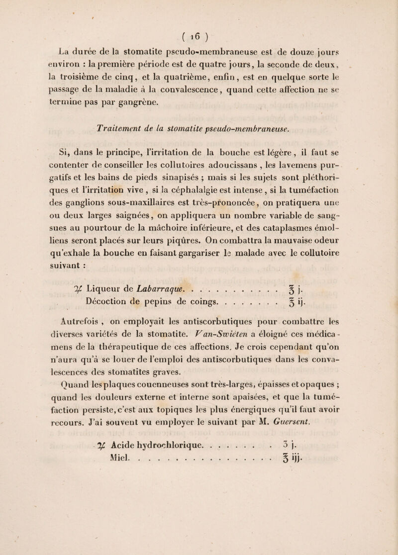 t ( 16 ) La durée de la stomatite pseudo-membraneuse est de douze jours environ : la première période est de quatre jours, la seconde de deux, la troisième de cinq, et la quatrième, enfin, est eu quelque sorte le passage de la maladie à la convalescence, quand cette affection ne se termine pas par gangrène. « Traitement de la stomatite pseudo-membraneuse. Si, dans le principe, l’irritation de la bouche est légère, il faut se contenter déconseiller les collutoires adoucissans , les lavemens pur¬ gatifs et les bains de pieds sinapisés ; mais si les sujets sont pléthori¬ ques et l’irritation vive , si la céphalalgie est intense , si la tuméfaction des ganglions sous-maxillaires est très-prononcée, on pratiquera une ou deux larges saignées, on appliquera un nombre variable de sang¬ sues au pourtour de la mâchoire inférieure, et des cataplasmes émoi- liens seront placés sur leurs piqûres. On combattra la mauvaise odeur qu’exhale la bouche en faisant gargariser le malade avec le collutoire suivant : % Liqueur de Labarraque. § j. Décoction de pépins de coings. § ij. Autrefois , on employait les antiscorbutiques pour combattre les diverses variétés de la stomatite. Van-Swiéten a éloigné ces médica * mens de la thérapeutique de ces affections. Je crois cependant qu’on n’aura qu’à se louer de l’emploi des antiscorbutiques dans les conva¬ lescences des stomatites graves. Quand les plaques couenneuses sont très-larges, épaisses et opaques ; quand les douleurs externe et interne sont apaisées, et que la tumé¬ faction persiste, c’est aux topiques les plus énergiques qu’il faut avoir recours. J’ai souvent vu employer le suivant par M. Guersent. . y, Acide hydrochlorique.3 j. Miel. § ijj.