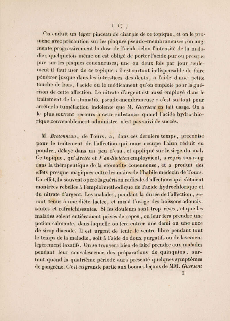 On enduit un léger pinceau de charpie de ce topique, et on le pro¬ mène avec précaution sur les plaques pseudo-membraneuses ; on aug¬ mente progressivement la dose de l’acide selon l’intensité de la mala¬ die ; quelquefois même on est obligé de porter l’acide pur ou presque pur sur les plaques couenneuses; une ou deux fois par jour seule¬ ment il faut user de ce topique : il est surtout indispensable de faire pénétrer jusque dans les interstices des dents, à l’aide d une petite touche de bois , l’acide ou le médicament qu’on emploie pour la gué¬ rison de cette affection. Le nitrate d’argent est aussi employé dans le traitement de la stomatite pseudo-membraneuse : c’est surtout pour arrêter la tuméfaction indolente que M. Guersent en fait usage. On a le plus souvent recours à cette substance quand l’acide hydrochlo- rique convenablement administré n'est pas suivi de succès. M. Bretonneau, de Tours, a, dans ces derniers temps, préconisé pour le traitement de l’affection qui nous occupe l’alun réduit en poudre, délayé dans un peu d’eau, et appliqué sur le siège du mal. Ce topique, qu’Arétèe et F'an-Swiéten employaient, a repris son rang dans la thérapeutique de la stomatite couenneuse, et a produit des effets presque magiques entre les mains de l’habile médecin de Tours. En effet,ila souvent opéré laguérison radicale d'affections qui s’étaient montrées rebelles à l’emploi méthodique de l’acide hydrochlorique et du nitrate d’argent. Les malades , pendant la durée de l’affection , se¬ ront tenus à une diète lactée, et mis à l’usage des boissons adoucis¬ santes et rafraîchissantes. Si les douleurs sont trop vives , et que les malades soient entièrement privés de repos , on leur fera prendre une potion calmante, dans laquelle on fera entrer une demi ou une once de sirop diacode. 11 est urgent de tenir le ventre libre pendant tout le temps de la maladie, soit à l’aide de doux purgatifs ou de lavemens légèrement laxatifs. On se trouvera bien de faire' prendre aux malades pendant leur convalescence des préparations de quinquina, sur¬ tout quand la quatrième période aura présenté quelques symptômes de gangrène. C’est en grande partie aux bonnes leçons de MM. Guersent 3