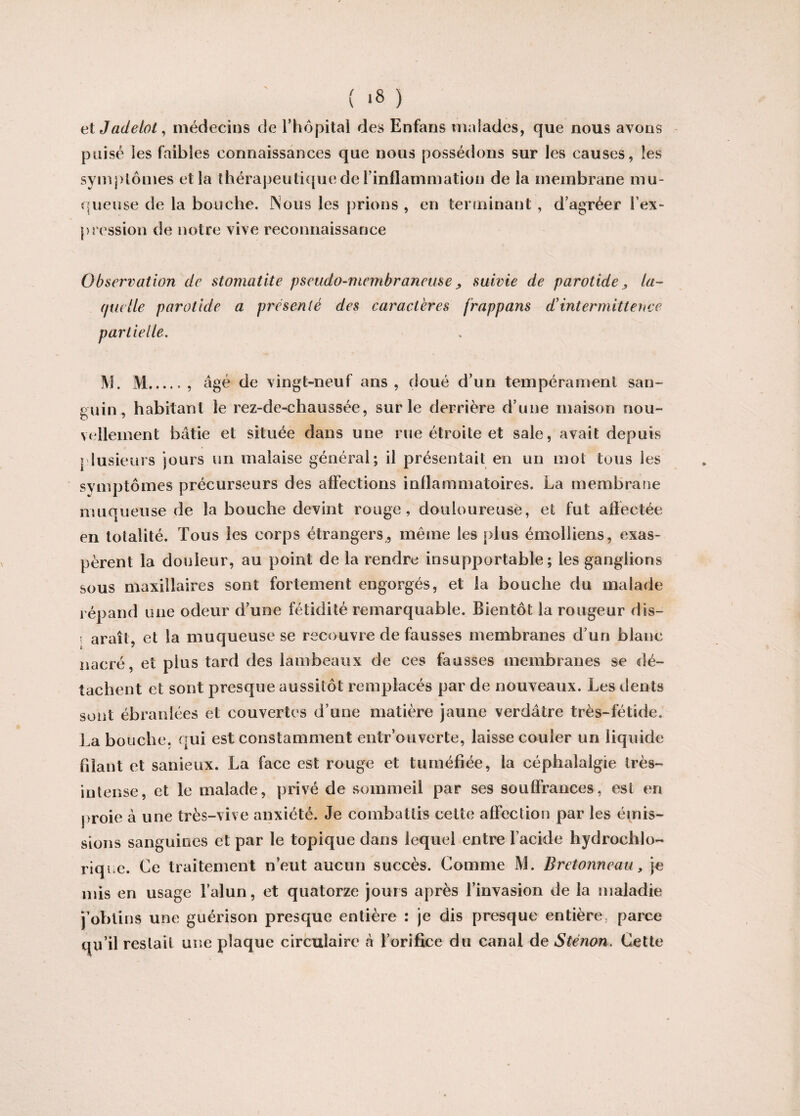 ( *8 ) et Jadelot, médecins de l'hôpital des Enfans malades, que nous avons puisé les faibles connaissances que nous possédons sur les causes, les symptômes et la thérapeutique de l'inflammation de la membrane mu¬ queuse de la bouche. Nous les prions , en terminant, d’agréer l'ex¬ pression de notre vive reconnaissance Observation de stomatite pseudo-membraneuse , suivie de parotide > la¬ quelle parotide a présenté des caractères frappons d’intermittence partielle. M. M.. âgé de vingt-neuf ans , doué d’un tempérament san¬ guin, habitant le rez-de-chaussée, sur le derrière d’une maison nou¬ vellement bâtie et située dans une rue étroite et sale, avait depuis plusieurs jours un malaise général; il présentait en un mot tous les symptômes précurseurs des affections inflammatoires. La membrane muqueuse de la bouche devint rouge, douloureuse, et fut affectée en totalité. Tous les corps étrangers , même les plus émolliens, exas¬ pèrent la douleur, au point de la rendre insupportable; les ganglions sous maxillaires sont fortement engorgés, et la bouche du malade répand une odeur d’une fétidité remarquable. Bientôt la rougeur dis- i araît, et la muqueuse se recouvre défaussés membranes d’un blanc nacré, et plus tard des lambeaux de ces fausses membranes se dé¬ tachent et sont presque aussitôt remplacés par de nouveaux. Les dents La bouche, qui est constamment entr’ouverte, laisse couler un liquide filant et sanieux. La face est rouge et tuméfiée, la céphalalgie très- intense, et le malade, privé de sommeil par ses souffrances, est en proie à une très-vive anxiété. Je combattis cette affection par les émis¬ sions sanguines et par le topique dans lequel entre l’acide hydrochlo- riqi e. Ce traitement n’eut aucun succès. Comme M. Bretonneau, je mis en usage l’alun, et quatorze jours après l’invasion de la maladie j’obtins une guérison presque entière : je dis presque entière, parce qu’il restait une plaque circulaire à l’orifice du canal de Sténon. Cette