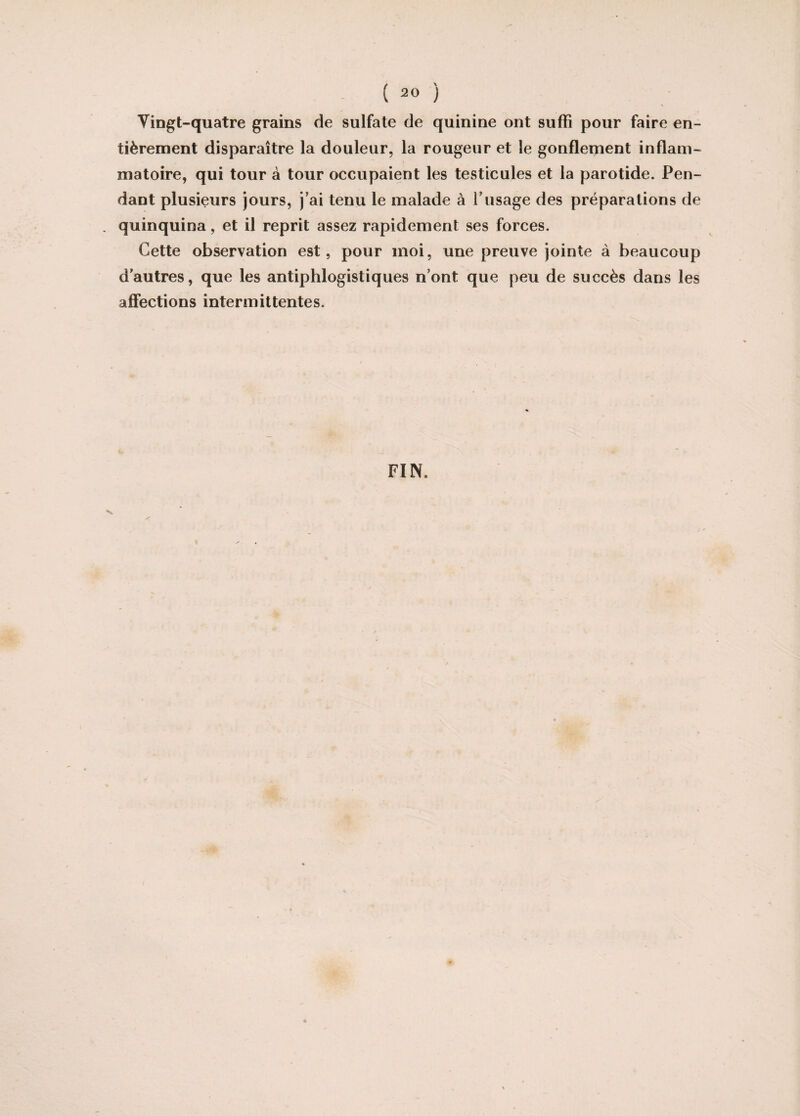 Vingt-quatre grains de sulfate de quinine ont suffi pour faire en¬ tièrement disparaître la douleur, la rougeur et le gonflement inflam¬ matoire, qui tour à tour occupaient les testicules et la parotide. Pen¬ dant plusieurs jours, j’ai tenu le malade à l’usage des préparations de . quinquina, et il reprit assez rapidement ses forces. Cette observation est, pour moi, une preuve jointe à beaucoup d’autres, que les antiphlogistiques n’ont que peu de succès dans les affections intermittentes. FIN,