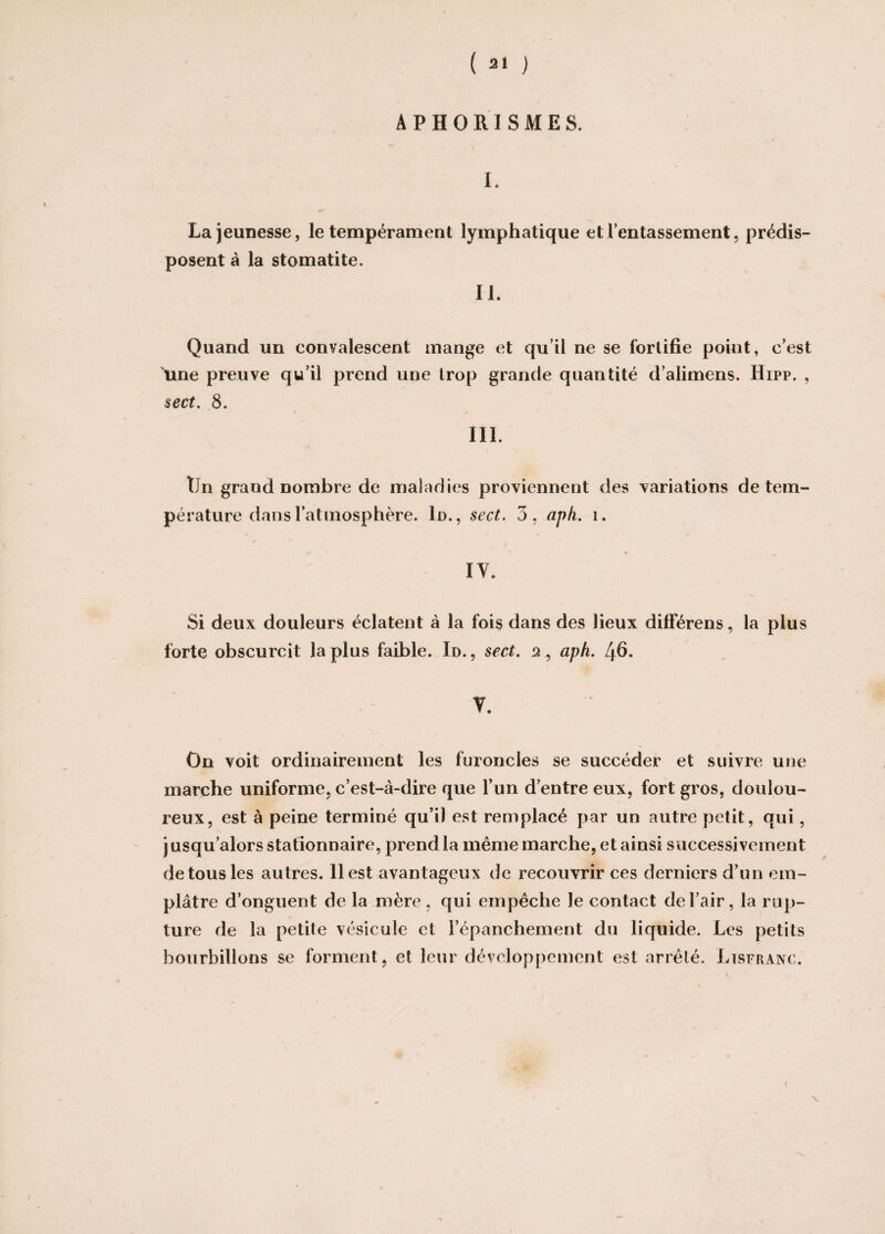 APHORISMES. I. La jeunesse, le tempérament lymphatique et l’entassement, prédis¬ posent à la stomatite. IL Quand un convalescent mange et qu’il ne se fortifie point, c’est Ame preuve qu’il prend une trop grande quantité d’alimens. Hipp. , sect. 8. III. Un grand nombre de maladies proviennent des variations de tem¬ pérature dans l’atmosphère. 1d., sect. 3, aph. î. IY. Si deux douleurs éclatent à la fois dans des lieux différens, la plus forte obscurcit la plus faible. Id., sect. 2, aph. 46- V. On voit ordinairement les furoncles se succéder et suivre une marche uniforme, c’est-à-dire que l’un d’entre eux, fort gros, doulou¬ reux, est à peine terminé qu’il est remplacé par un autre petit, qui, jusqu’alors stationnaire, prend la même marche, et ainsi successivement de tous les autres. 11 est avantageux de recouvrir ces derniers d’un em¬ plâtre d’onguent de la mère , qui empêche le contact de l’air, la rup¬ ture de la petite vésicule et l’épanchement du liquide. Les petits bourbillons se forment, et leur développement est arrêté. Lisfranc. V