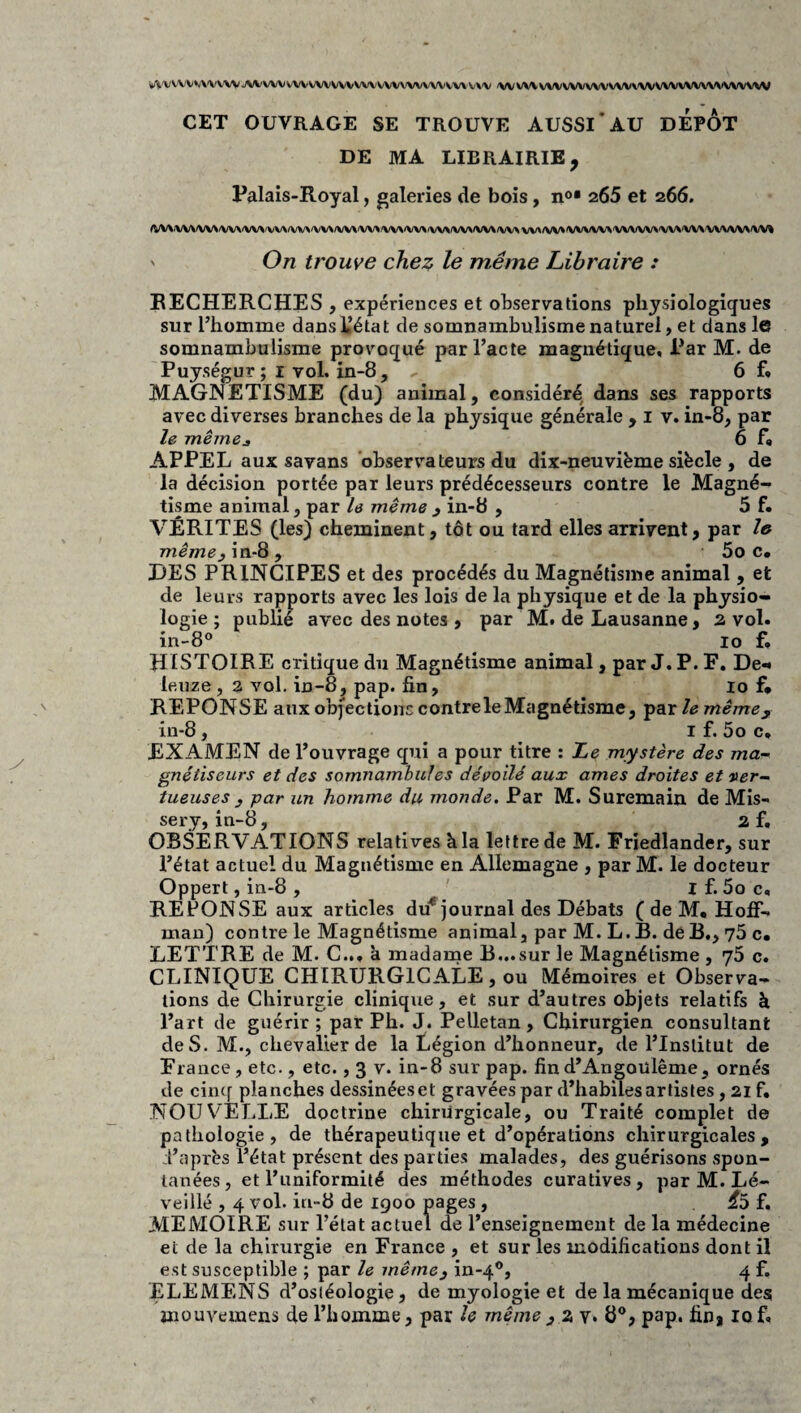 w\'vvvv*v\'vvw jwvwvwvwwvwvvwwvwvv,'v\ v\\/ (wwvvwvwvwvwvwwvvwvwwww CET OUVRAGE SE TROUVE AUSSI*AU DEPOT DE MA LIBRAIRIE, Palais-Royal, galeries de bois, no* 265 et 266. (VV\/VV\/VV>^W\'VV\>VV\/VV^<W\^W\'VV»/W^'VV\/VV\/V^A/VV\(W^VV\/VV»^/WVV^'VV\fW^'VV\'VV\‘VVVW^'VV^ ' On trouve che^ le même Libraire : RECHERCHES , expériences et observations physiologiques sur l’homme dans IJétat de somnambulisme naturel, et dans le somnambulisme provoqué par l’acte magnétique. Par M. de Puységur; i vol, in-8, 6 f» MAGNETISME (du) animal, considéré dans ses rapports avec diverses branches de la physique générale > i v. in-8, par le même J 6 f* APPEL aux savans observateurs du dix-neuviëme siècle , de la décision portée par leurs prédécesseurs contre le Magné¬ tisme animal, par h même 3 in-8 , 5 f. VÉRITÉS (les) cheminent, tôt ou tard elles arrivent, par l» même3 in-8 , 5o c» DES PRINCIPES et des procédés du Magnétisme animal , et de leurs rapports avec les lois de la physique et de la physio¬ logie ; publié avec des notes , par M, de Lausanne, 2 vol. in-8« 10 f. HISTOIRE critique du Magnétisme animal, par J. P. F. De-* leuze , a vol. in-8, pap. fin, lo f* REPONSE aux objections contre le Magnétisme, •^erelemêmey in-8, I f. 5o c* EXAMEN de l’ouvrage qui a pour titre : Le mystère des ma¬ gnétiseurs et des somnambules dévoilé aux âmes droites et ver¬ tueuses 3 par un homme du monde. Par M. Suremain de Mis- sery, in-8, 2 f, OBSERVATIONS relatives k la lettre de M. Friedlander, sur l’état actuel du Magnétisme en Allemagne , par M. le docteur Oppert, in-8 , I f. 5o c, REPONSE aux articles du^ journal des Débats ( de M, Hoff¬ man) contre le Magnétisme animal, par M. L. B. de B,, 75 c# LETTRE de M. C... à madame B...sur le Magnétisme , 76 c. CLINIQUE CHIRURGICALE, ou Mémoires et Observa¬ tions de Chirurgie clinique, et sur d’autres objets relatifs à l’art de guérir ; par Ph. J. Pelletan , Chirurgien consultant de S. M., chevalier de la Légion d’honneur, de l’Institut de France, etc., etc., 3 v. in-8 sur pap. find’Angoulême, ornés de ciiKf planches dessinéeset gravées par d’habiles artistes, 21 f. NOUVELLE doctrine chirurgicale, ou Traité complet de pathologie, de thérapeutique et d’opérations chirurgicales, d’après l’état présent des parties malades, des guérisons spon¬ tanées, et l’uniformité des méthodes curatives, par M. Lé- veillé , 4 vol. in-8 de 1900 pages , ^5 f. MEMOIRE sur l’état actuel de l’enseignement de la médecine et de la chirurgie en France , et sur les modifications dont il est susceptible ; par le même3 in-4®, 4 f. ELEMENS d’osléologie 5 demyologieet de la mécanique des mouvemens de l’homme, par le même, 2 v» 8®, pap. fin, 10 f.