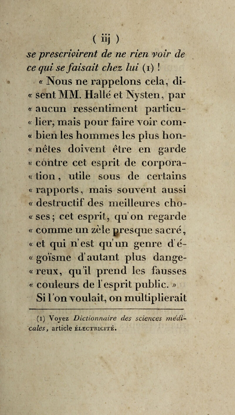 prescrivirent de ne rien voir de ce qui se faisait chez lui (i ) ! Nous ne rappelons cela, cli- <f sent MM. Halle et Nysten, par aucun ressentiment paiiicu- « lier, mais pour faire voir corn- « bien les hommes les plus hon- « nêtes doivent être en garde « contre cet esprit de corpora- « lion, utile sous de certains <( rapports, mais souvent aussi « destructif des meilleures cho- «ses; cet esprit, qu’on regarde « comme un zèle presque sacré, « et qui n’est qu’un genre d’é- « goïsme ' d’autant plus dange- « reux, qu’il prend les fausses « couleurs de f esprit public. » Si l’on voulait, on multiplierait (i) Voj^ez Dictionnaire des sciences médi-- cales, article électricité.