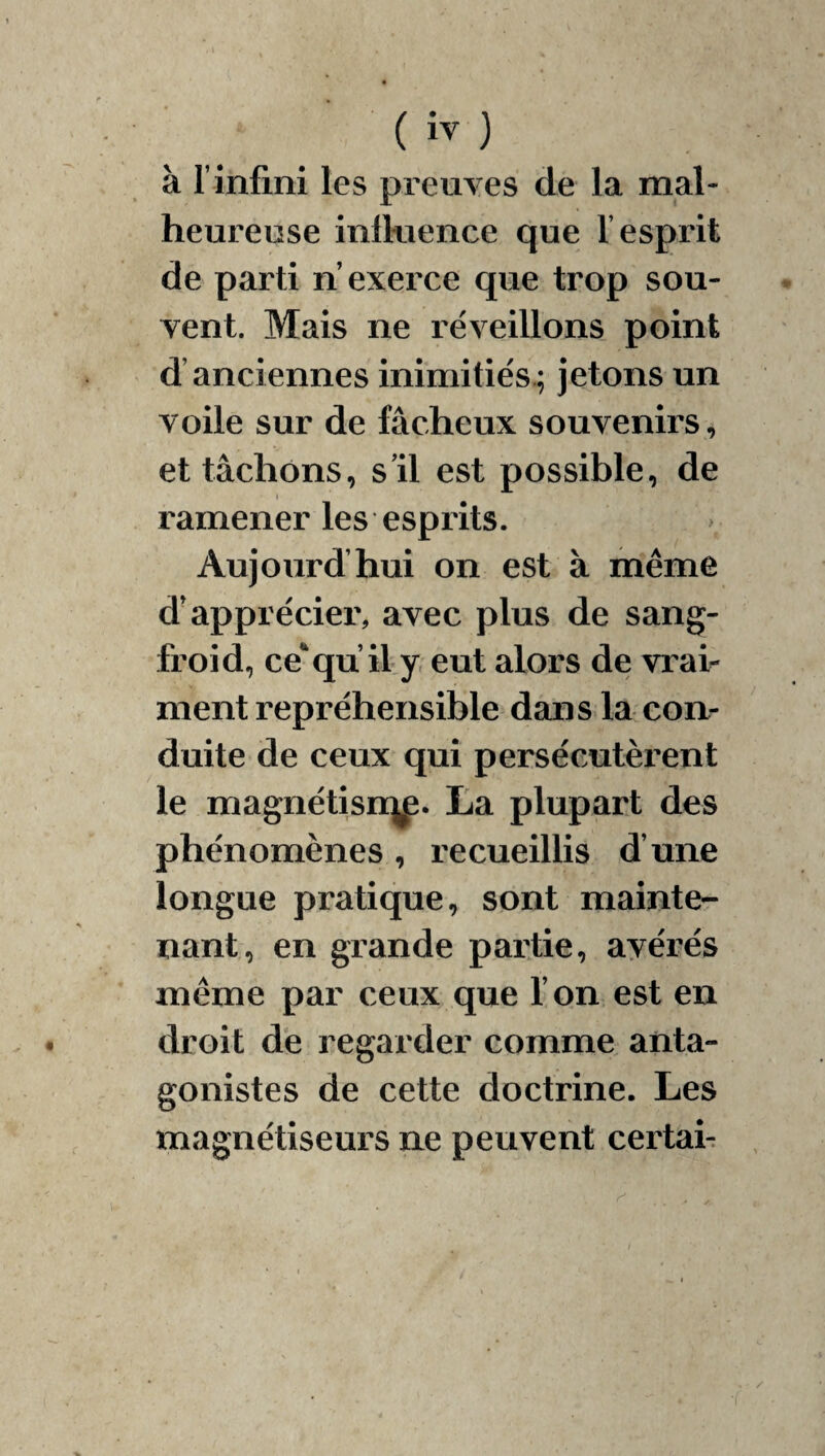 à l’infini les preuves de la mal¬ heureuse inlkience que l’esprit de parti n exerce que trop sou¬ vent. Mais ne réveillons point d’anciennes inimitiés.; jetons un voile sur de fâcheux souvenirs, et tâchons, s’il est possible, de ramener les esprits. Aujourd’hui on est à même d'apprécier, avec plus de sang- froid, ce‘qu il y, eut alors de vrav ment repréhensible dans la coii- duite de ceux qui persécutèrent le magnétisH|^. La plupart des phénomènes, recueillis d’une longue pratique, sont mainte¬ nant, en grande partie, avérés même par ceux que l’on est en droit de regarder comme anta¬ gonistes de cette doctrine. Les magnétiseurs ne peuvent certai-