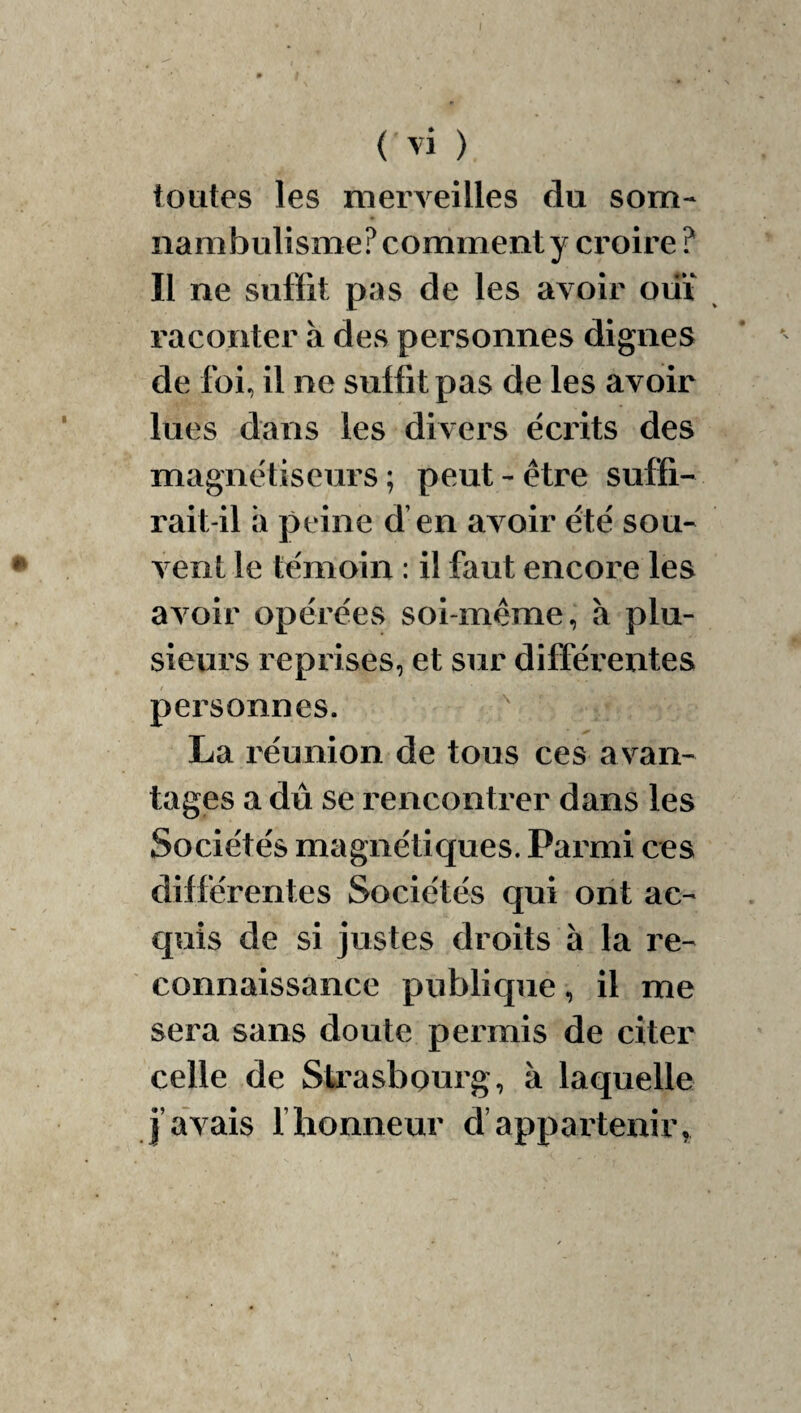 toutes les merveilles du som¬ nambulisme? comment y croire ? II ne suffit pas de les avoir oiiï raconter à des personnes dignes de foi, il ne suffit pas de les avoir lues dans les divers écrits des magnétiseurs ; peut - être suffi¬ rait-il a peine d’en avoir été sou¬ vent le témoin : il faut encore les avoir opérées soi-même, à plu¬ sieurs reprises, et sur différentes personnes. ^ La réunion de tous ces avan¬ tages a dû se rencontrer dans les Sociétés magnétiques. Parmi ces différentes Sociétés qui ont ac¬ quis de si justes droits à la re¬ connaissance publique, il me sera sans doute permis de citer celle de Sti'asbonrg, à laquelle j’avais fhonneur d’appartenir,