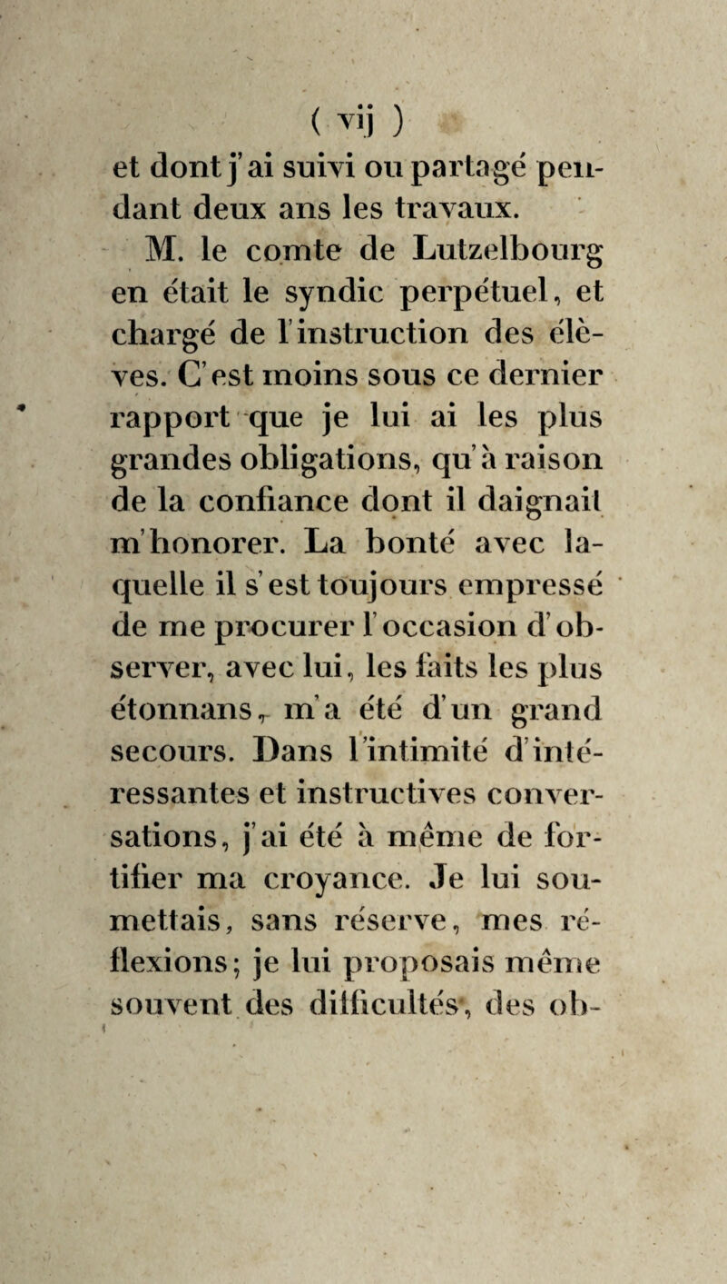 ( ) et dont j’ai suivi ou partagé pen¬ dant deux ans les travaux. M. le comte de Lutzelbourg en était le syndic perpétuel, et chargé de l’instruction des élè- Ves. C’est moins sous ce dernier rapport que je lui ai les plus grandes obligations, qu’à raison de la confiance dont il daignai! m’honorer. La bonté avec la¬ quelle il s’est toujours empressé de me procurer l’occasion d’ob¬ server, avec lui, les laits les plus étonnans,^ m’a été d’un grand secours. Dans l’intimité d’inté¬ ressantes et instructives conver¬ sations, j’ai été à même de for¬ tifier ma croyance. Je lui sou¬ mettais, sans réserve, mes ré¬ flexions; je lui proposais même souvent des difficultés, des ob-