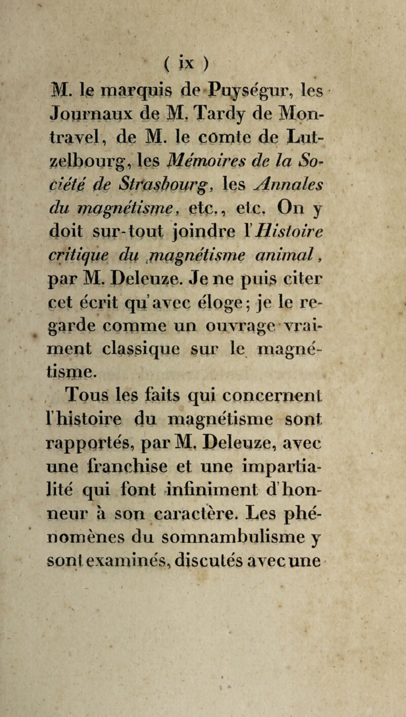 M. 1(6 rparquis de Puységur, les Jpumaux de M. Tardy de Mon- travel, de M. le comte de Lut- zelbourg, les Mémoires de la So^ çiété de Strasbourg, les Annales du magnétisme, etc., etc, On y doit sur-tout joindre \ Histoire critique du jnagnétisme animal, par M. Deleuze. Je ne puis citer cet écrit qu’avec éloge; je le re¬ garde conime un ouvrage vrai¬ ment classique sur le niagné- tisine. Tous les faits qui concernent l’histoire du magnétisme sont rapportés, parM, Deleuze, avec une franchise et une impartia¬ lité qui font anfiniment d’hon¬ neur à son caractère. Les phé¬ nomènes du somnambulisme y sont examinés, discutés avec une