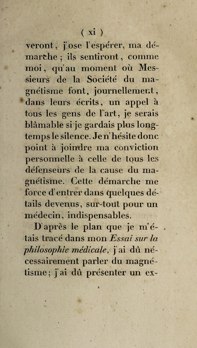 / ( xi ) Teront, j’ose l’espérer, ma dé¬ marche ; ils sentiront, comme moi, qu’au moment où Mes¬ sieurs de la Société du ma¬ gnétisme font^ journellement, * dans leurs écrits, un appel ii tous les gens de l’art, je serais blâmable si je gardais plus long¬ temps le silence. Je n’hésite donc point à joimdre ma conviction personnelle à celle de tous les défenseurs de la cause du ma¬ gnétisme. Cette démarche me force d’entrer dans quelques dé¬ tails devenus, sur-tout pour un médecin, indispensables. D après le plan que je m’é- . tais tracé dans mon Essai sur la philosophie médicale, j’ai dû né¬ cessairement parler du magné¬ tisme ; j’ai dû présenter un ex- i