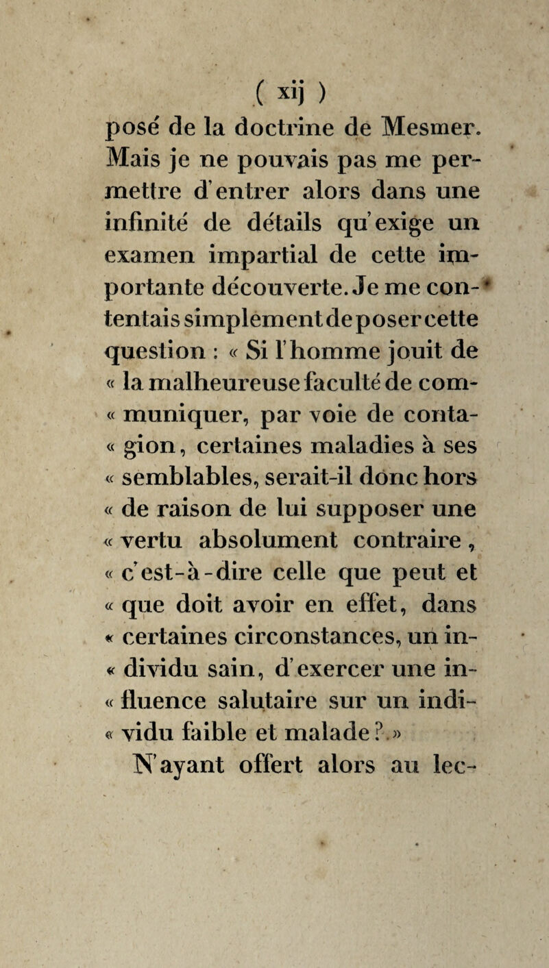 .( xij ) posé de la doctrine de Mesmer. Mais je ne pouvais pas me per¬ mettre d’entrer alors dans une infinité de détails qu’exige un examen impartial de cette im¬ portante découverte. Je me con-^ tentais simplementdeposer cette question : Si l’homme jouit de « la malheureuse faculté de corn- « muniquer, par voie de conta- « gion, certaines maladies à ses « semblables, serait-il donc hors « de raison de lui supposer une <c vertu absolument contraire , « c est-à-dire celle que peut et « que doit avoir en effet, dans certaines circonstances, un in- « dividu sain, d’exercer une in- « fluence salutaire sur un indi- vidu faible et malade î^’ayant offert alors au lec-