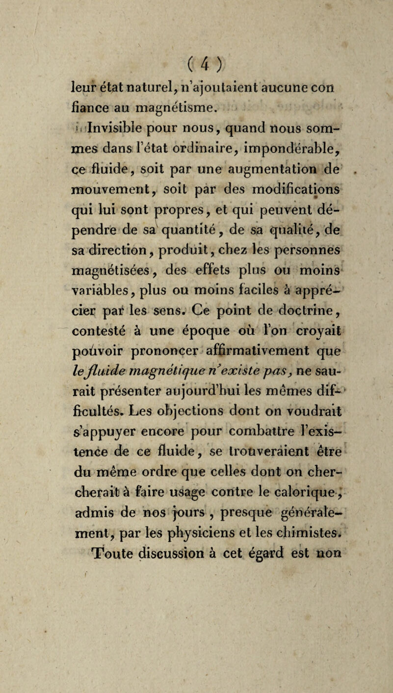 leur état naturel, n’ajoutaient aucune con fiance au magnétisme. »» Invisible pour nous, quand nous som¬ mes dans l’état ordinaire, impondérable, ce fluide, soit par une augmentation de mouvement, soit par des modifications qui lui sont propres, et qui peuvent dé¬ pendre de sa'quantité, de sa qualité, de sa direction, produit, chez les personnes magnétisées, des effets plus ou moins variables, plus ou moins faciles à appré- cier pai^ les sens. Ce point de doctrine, contesté à une époque où l’on croyait poùvoir prononcer affirmativement que le fluide magnétique n existe pas, ne sau¬ rait présenter aujourd’hui les mêmes dif^ ficultés. Les objections dont on voudrait s’appuyer encore pour combattre l’exis¬ tence de ce fluide, se trouveraient être du même ordre que celles dont on cher¬ cherait à faire usage contre le calorique, admis de nos jours , presque générale¬ ment, par les physiciens et les chimistes. Toute discussion à cet égard ek non