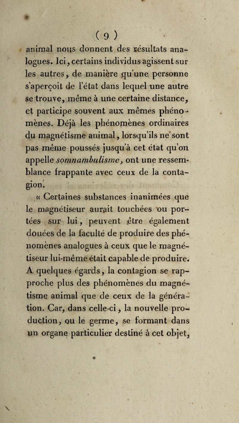 animal nous donnent des résultats ana¬ logues. Ici, certains individus agissent sur les autres, de manière qu’une personne s’aperçoit de l’état dans lequel une autre se trouve, meme à une certaine distance, et participe souvent aux mêmes phéno¬ mènes. Déjà les phénomènes ordinaires du magnétisme animal, lorsqu’ils ne’sont pas même poussés jusqu’à cet état qu’on appelle somnambulisme, ont une ressem¬ blance frappante avec ceux de la conta¬ gion! « Certaines substances inanimées que le magnétiseur aurait touchées ou por¬ tées sur lui, peuvent être également douées de la faculté de produire des phé¬ nomènes analogues à ceux que le magné¬ tiseur lui-même était capable de produire. A quelques égards, la contagion se rap¬ proche plus des phénomènes du magné¬ tisme animal que de ceux de la généra-^ tion. Car, dans celle-ci, la nouvelle pro¬ duction, ou le germe, se formant dans un organe particulier destiné à cet objet,