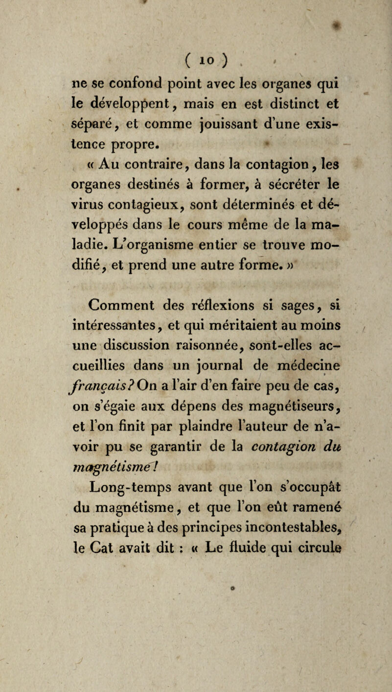 ne se confond point avec les organes qui le développent, mais en est distinct et séparé, et comme jouissant d’une exis¬ tence propre. <( Au contraire, dans la contagion, les organes destinés à former, à sécréter le virus contagieux, sont déterminés et dé¬ veloppés dans le cours meme de la ma¬ ladie. L’organisme entier se trouve mo¬ difié, et prend une autre forme. » Comment des réflexions si sages, si intéressantes, et qui méritaient au moins une discussion raisonnée, sont-elles ac¬ cueillies dans un journal de médecine français?On a l’air d’en faire peu de cas, on s’égaie aux dépens des magnétiseurs, et l’on finit par plaindre l’auteur de n’a¬ voir pu se garantir de la contagion du magnétisme ! Long-temps avant que l’on s’occupât du magnétisme, et que l’on eût ramené sa pratique à des principes incontestables, le Cat avait dit : « Le fluide qui circule