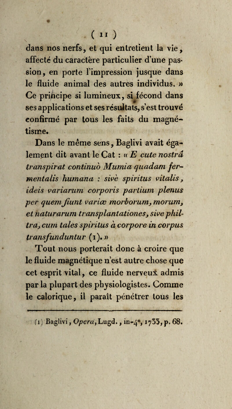 . ( \ dans nos nerfs, et qui entretient la vie, affecté du caractère particulier d’une pas¬ sion, en porte l’impression jusque dans le fluide animal des autres individus. » Ce pri^icipe si lumineux, sHécond dans ses applications et ses résultats, s’est trouvé confirmé par tous les faits du magné¬ tisme. Dans le même sens, Baglivi avait éga¬ lement dit avant le Cat : « E cute nostrâ s transpirât continuo Mumia qiiadam fer-- mentalis humana : sivè spiritus vitalis ^ ideis variarum corporis partium plenus per quem Jiiint varice morborum^ morum, et naturariim transplantationeSy sive phil- tra, cum taies spiritus à corpore in corpus transfundunlur (i). Tout nous porterait donc à croire que le fluide magnétique n’est autre chose que cet esprit vital, ce fluide nerveux admis par la plupart des physiologistes. Comme le calorique, il paraît pénétrer tous les (i) Baglivi, Lugd., in-4®, 1733, p. 68.