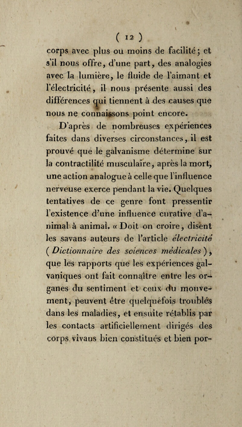 corps avec plus ou moins de facilité; et s’il nous offre, d’une part, des analogies avec la lumière, le fluide de l’aimant et l’électricité, il nous présente aussi des différences ^ui tiennent à des causes que nous ne connaissons point encore. D’après de nombreuses expériences faites dans diverses circonstances, il est prouvé qué le galvanisme détermine sur la contractilité musculaire, après la mort, une action analogue à celle que l’influence nerveuse exerce pendant la vie. Quelques tentatives de ce genre font pressentir l’existence d’une influence curative d’a¬ nimal à animai. « Doit on croire, disent les savans auteurs de Tarticle électricité ( Dictionnaire des sciences médicales ) , que les rapports que les expériences gal¬ vaniques ont fait connaître entre les or¬ ganes du sentiment et ceux du mouve¬ ment, peuvent être quelquefois troublés dans les maladies, et ensuite rétablis par les contacts artificiellement dirigés des corps vivans bien constitués et bien por-