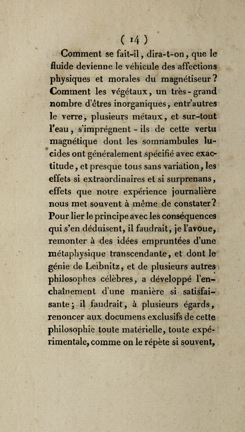 ( «4 ) Comment se fait-il, dira-t-on, que le fluide devienne le véhicule des affections physiques et morales du magnétiseur? Comment les végétaux, un très-grand nombre d’étres inorganiques, entr autres le verre, plusieurs métaux, et sur-tout Feau, s’imprégnent - ils de cette vertu magnétique dont les somnambules lu¬ cides ont généralement spécifié avec exac¬ titude, et presque tous sans variation, les effets si extraordinaires et si surprenans, effets que notre expérience journalière nous met souvent à même de constater? Pour lier le principe avec les conséquences qui s’en déduisent, il faudrait, je l’avoue, remonter à des idées empruntées d’une métaphysique transcendante, et dont le génie de Leibnitz, et de plusieurs autres philosophes célèbres, a développé l’en¬ chaînement d’une manière si satisfai¬ sante; il faudrait, à plusieurs égards, renoncer aux documens exclusifs de cette philosophie toute matérielle, toute expé¬ rimentale, comme on le répète si souvent,