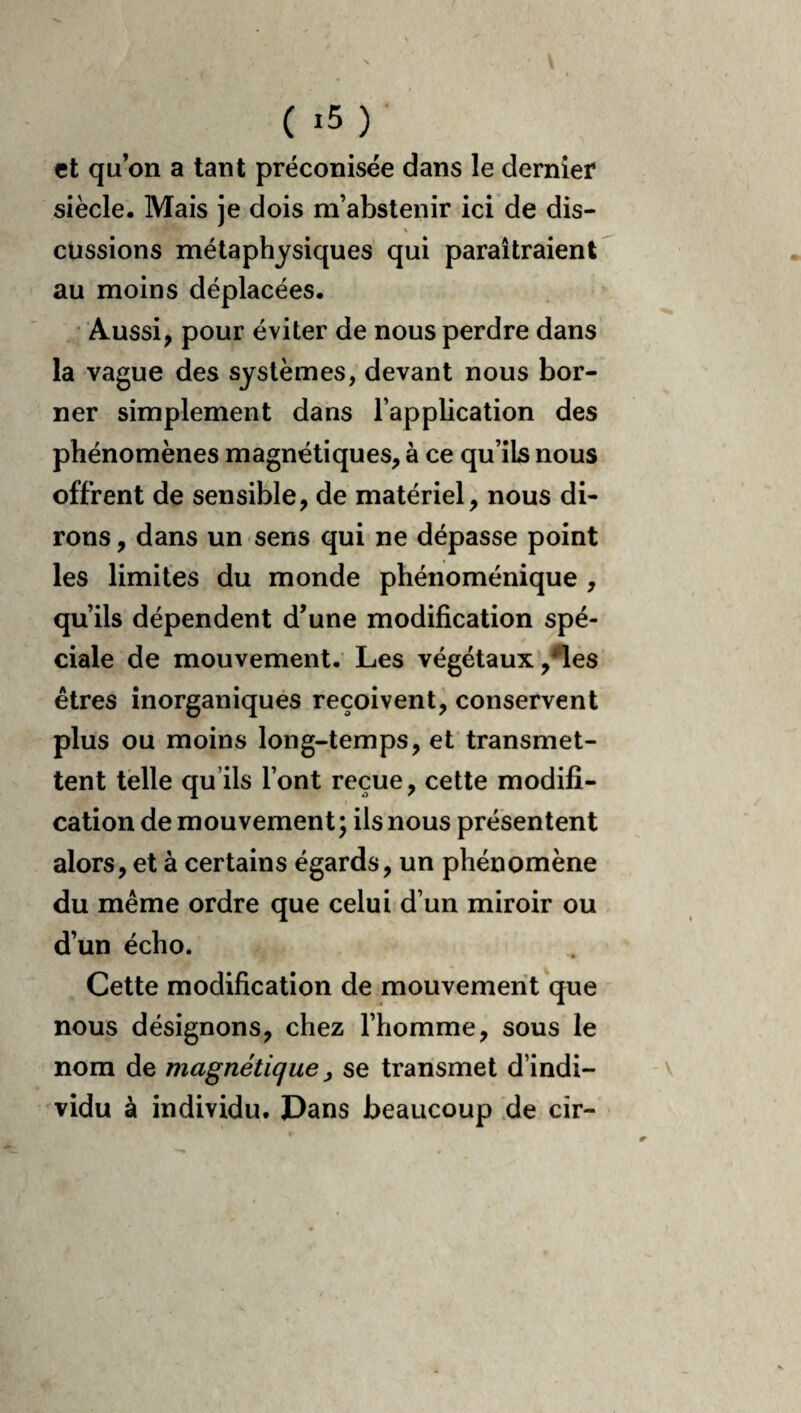 N ( ) et qu on a tant préconisée dans le dernier siècle. Mais je dois m’abstenir ici de dis- eussions métaphysiques qui paraîtraient^ au moins déplacées. • Aussi, pour éviter de nous perdre dans la vague des systèmes, devant nous bor¬ ner simplement dans l’application des phénomènes magnétiques, à ce qu’ils nous offrent de sensible, de matériel, nous di¬ rons, dans un sens qui ne dépasse point les limites du monde phénoménique , qu’ils dépendent d’une modification spé¬ ciale de mouvement.’ Les végétaux ,^es êtres inorganiques reçoivent^ conservent plus ou moins long-temps, et transmet¬ tent telle qu’ils l’ont reçue, cette modifi¬ cation de mouvement; ils nous présentent alors, et à certains égards, un phénomène du même ordre que celui d’un miroir ou d’un écho. Cette modification de mouvement que nous désignons, chez l’homme, sous le nom de magnétique ^ se transmet d’indi- v vidu à individu. Dans beaucoup de cir-