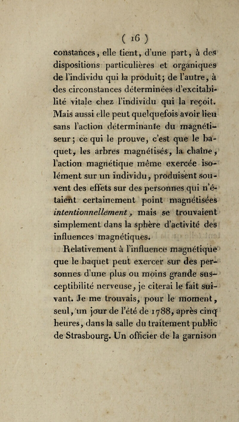 ( ) constances, elle tient, d’une part, à deü dispositions particulières et organiques de l’individu qui la produit; de l’autre, à des circonstances déterminées d’excitabi¬ lité vitale chez l’individu qui la reçoit. Mais aussi elle peut quelquefois avoir lieu sans l’action déterminante du magnéti¬ seur; ce qui le prouve, c’est que le ba¬ quet ^ les arbres magnétisés, la chaîne, l’action magnétique même exercée iso¬ lément sur un individu, produisent sou¬ vent des effets sur des personnes qui n’é- taieht certainement point magnétisées intentionnellement y niais se trouvaient simplement dans la sphère d’activité des influences magnétiques. Relativement à l’influence magnétique que le baquet peut exercer sur des per¬ sonnes d’une plus ou moins grande sus¬ ceptibilité nerveuse, je citerai le fait sui¬ vant. Je me trouvais, pour le moment, seul, un jour de Tété de 1788, après cinq heures, dans la salle du traitement public de Strasbourg. Un officier de la garnison