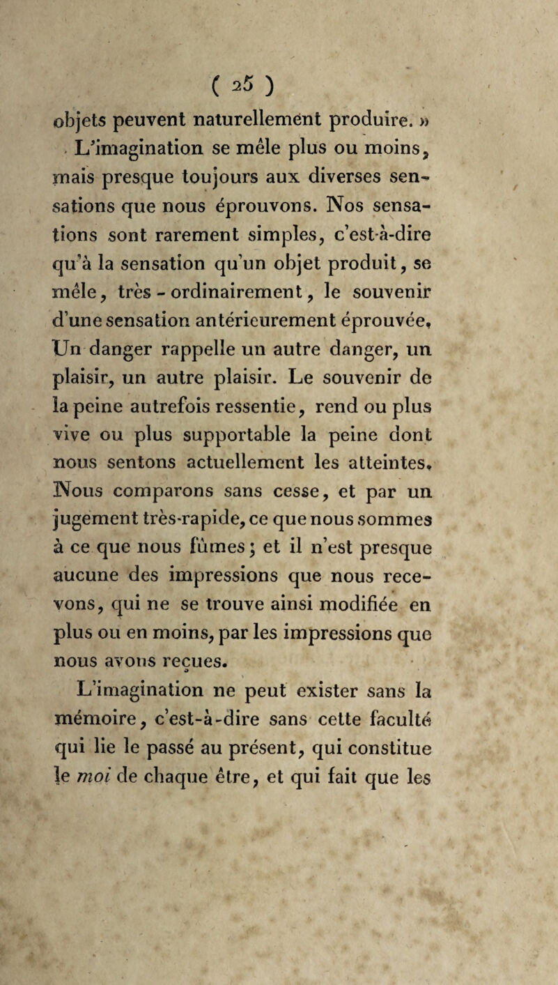 objets peuvent naturellement produire. » . L^imagination se mêle plus ou moins, mais presque toujours aux diverses sen-» salions que nous éprouvons. Nos sensa¬ tions sont rarement simples, c’est à-dire qu’à la sensation qu’un objet produit, se mêle, très - ordinairement, le souvenir d’une sensation antérieurement éprouvée. Un danger rappelle un autre danger, un plaisir, un autre plaisir. Le souvenir de la peine autrefois ressentie, rend ou plus vive ou plus supportable la peine dont nous sentons actuellement les atteintes* Nous comparons sans cesse, et par un jugement très-rapide, ce que nous sommes à ce que nous fûmes; et il n’est presque aucune des impressions que nous rece¬ vons, qui ne se trouve ainsi modifiée en plus ou en moins, par les impressions que nous avons reçues. O \ L’imagination ne peut exister sans la mémoire, c’est-à-dire sans celte faculté qui lie le passé au présent, qui constitue le mol de chaque être, et qui fait que les