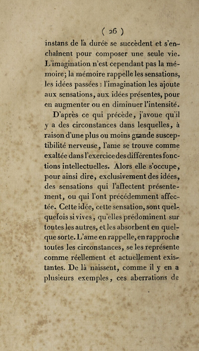 instans de Ta durée se succèdent et s’en¬ chaînent pour composer une seule vie. L’imagination n’est cependant pas la mé¬ moire; la mémoire rappelle les sensations, les idées passées : l’imagination les ajoute aux sensations, aux idées présentes, pour en augmenter ou en diminuer Tintensité, D’après ce qui précède, j’avoue qu’il y a des circonstances dans lesquelles, à raison d’une plus ou moins gi^ande suscep¬ tibilité nerveuse, l’ame se trouve comme exaltée dans l’exercice des différentes fonc¬ tions intellectuelles. Alors elle s’occupe, pour ainsi dire, exclusivement des idées, des sensations qui l’affectent présente¬ ment, ou qui l’ont précédemment affec¬ tée. Cette idée, celte sensation, sont quel¬ quefois si vives, qu’elles prédominent sur toutes les autres, et les absorbent en quel¬ que sorte. L’ame en rappelle, en rapproche toutes les circonstances, se les représente comme réellement et actuellement exis^ tantes. De là naissent, comme il y en a plusieurs exemples, ces aberrations dt