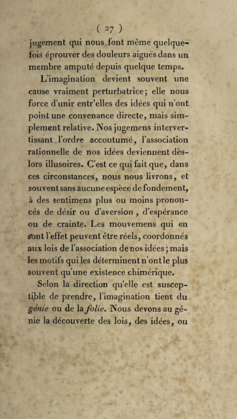 jugement qui nous.font même quelque- fois éprouver des douleurs aigues dans un membre amputé depuis quelque temps. L’imagination devient souvent une cause vraiment perturbatrice; elle nous force d’unir entr’elles des idées qui n’ont point une convenance directe, mais sim¬ plement relative. Nos jugemens interver¬ tissant l’ordre accoutumé, l’association rationnelle de nos idées deviennent dès- lors illusoires. C’est ce qui fait que, dans ces circonstances, nous nous livrons, et souvent sans aucune espèce de fondement, à des sentimens plus ou moins pronon¬ cés de désir ou d’aversîon , d’espérance ou de crainte. Les mouvemens qui en «Tout l’effet peuvent être réels, coordonnés aux lois de l’association de nos idées ; mais les motifs qui les déterminent n’ont le plus souvent qu’une existence chimérique. Selon la direction qu’elle est suscep¬ tible de prendre, l’imagination tient du génie ou de la folie. Nous devons au gé¬ nie la découverte des lois, des idées, ou