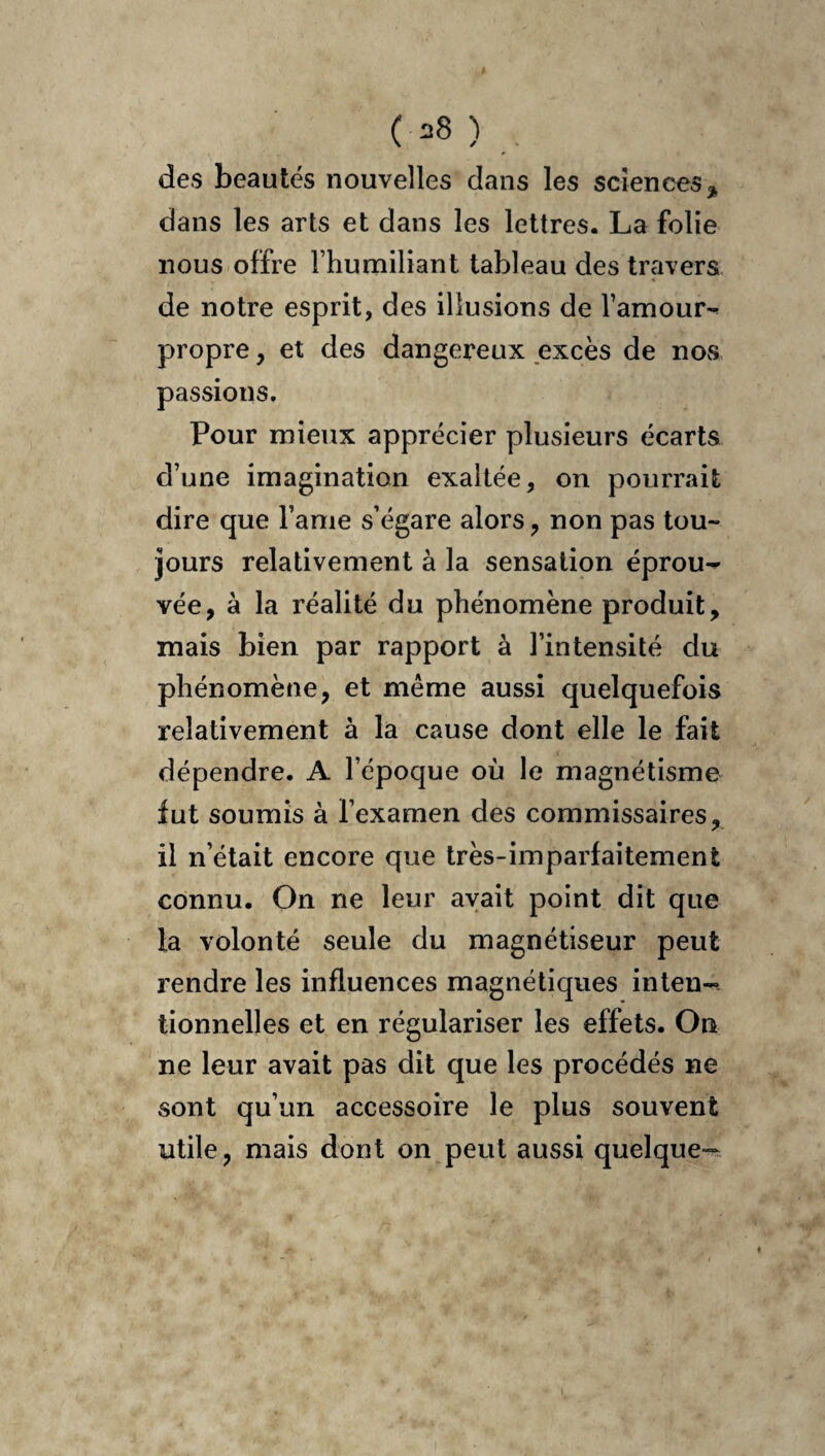 ( =8 ) . des beautés nouvelles dans les scîenceS j^ dans les arts et dans les lettres. La folie nous offre l’humiliant tableau des travers de notre esprit, des illusions de l’amour-^ propre, et des dangereux excès de nos passions. Pour mieux apprécier plusieurs écarts d’une imagination exaltée, on pourrait dire que l’ame s’égare alors, non pas tou¬ jours relativement à la sensation éprou^ vée, à la réalité du phénomène produit, mais bien par rapport à l’intensité du phénomène, et même aussi quelquefois relativement à la cause dont elle le fait dépendre. A l’époque où le magnétisme fut soumis à l’examen des commissaires, il n’était encore que très-imparfaitement connu. On ne leur avait point dit que la volonté seule du magnétiseur peut rendre les influences magnétiques inten¬ tionnelles et en régulariser les effets. On ne leur avait pas dit que les procédés ne sont qu’un accessoire le plus souvent utile, mais dont on peut aussi quelque-