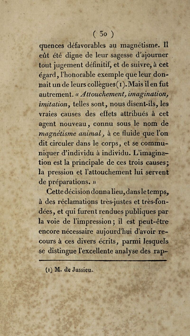 quences défavorables au magnétisme. îl eût été digne de leur sagesse d^ajourner tout jugement définitif, et de suivre, à cet égard, l’honorable exemple que leur don¬ nait un de leurs collègues(i).Mais il en fut autrement. « Attouchement^ imagination, imitation, telles sont, nous disent-ils, les vraies causes des effets attribués à cet agent nouveau, connu sous le nom de magnétisme animal, à ce fluide que l’on dit circuler dans le corps, et se commu¬ niquer d’individu à individu. L’imagina^ tion est la principale de ces trois causes; la pression et l’attouchement lui servent de préparations. » Cette décision donna lieu, dans le temps^ à des réclamations très-justes et très-fon¬ dées, et qui furent rendues publiques par la voie de l’impression; il est peut-être encore nécessaire aujourd’hui d’avoir re¬ cours à ces divers écrits, parmi lesquels se distingue l’excellente analyse des rap- (i) M. de Jussieu.