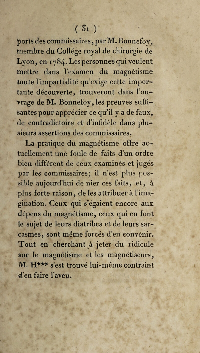 membre du College royal de chirurgie de Lyon, en 1784* Les personnes qui veulent mettre dans l’examen du magnétisme toute l’impartialité qu’exige cette impor¬ tante découverte, trouveront dans l’ou¬ vrage de M. Bonnefoy, les preuves suffi-, santés pour apprécier ce quhl y a de faux, de contradictoire et d’infidèle dans plu¬ sieurs assertions des commissaires. La pratique du magnétisme offre ac¬ tuellement une foule de faits d’un ordre bien différent de ceux examinés et jugés par les commissaires; il n’est plus pos¬ sible aujourd’hui de nier ces faits, et, à plus forte raison, de les attribuer à l’ima¬ gination. Ceux qui s’égaient encore aux dépens du magnétisme, ceux qui en font le sujet de leurs diatribes et de leurs sar¬ casmes, sont même forcés d’en convenir. Tout en cherchant à jeter du ridicule sur le magnétisme et les magnétiseurs, M. s’est trouvé lui-même contraint d’en faire l’aveu.