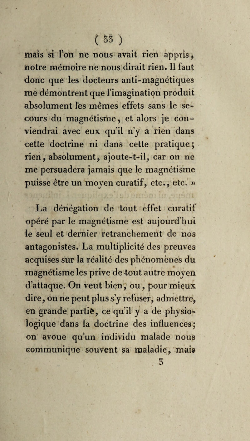 mais si l’on ne nous avait rien appris > notre mémoire ne nous dirait rien. Il faut donc que les docteurs anti-magnétiques me démontrent que l’imagination produit absolument les memes effets sans le se¬ cours du magnétisme, et alors je con¬ viendrai avec eux qu’il n’y a rien ‘dans cette doctrine ni dans cette pratique ; rien, absolument, ajoute-t-il, car on ne me persuadera jamais que le magnétisme puisse être un moyen curatif, etc., etc.' » La dénégation de tout effet curatif opéré par le magnétisme est aujourd’hui le seul et dernier retranchement de nos antagonistes. La multiplicité des preuves acquises sur la réalité des phénomènes du magnétisme les prive de tout autre moyen d’attaque. On veut bien, ou, pour mieux dire, on ne peut plus s’y refuser, admettre, en grande partie, ce qu’il y a de physio** logique dans la doctrine des influences; on’ avoue qu’un individu malade nous communique souvent sa maladie, mais 5