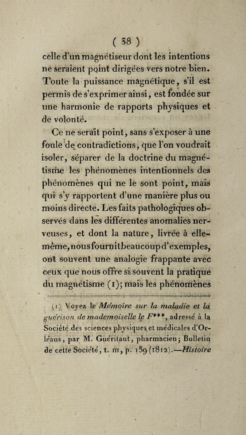celle d’un magnétiseur dont les intentions ne seraient point dirigées vers notre bien. Toute la puissance magnétique, s’il est permis de s’exprimer ainsi, est fondée sur une harmonie de rapports physiques et de volonté. Ce ne serait point, sans s’exposer à une foule de contradictions, que l’on voudrait isoler, séparer de la doctrine du magné- tisriie les phénomènes intentionnels des phénomènes qui ne le sont point, mais qui s y rapportent d’une manière plus ou moins directe. Les faits pathologiques ob¬ servés dans les différentes anomalies ner¬ veuses, et dont la nature, livrée à elle- même,nousfournitbeaucoupd’exemples, ont souvent une analogie frappante avec ceux que nous offre si souvent la pratique dü magnétisme (i); mais les phénomènes (î) Voyez le Mémoire sur la maladie et la guérison de mademoiselle Ip F***, adresse' à la Société' des sciences physiques et me'dicales d.’Or- Ic'ans, par M. Gue'ritaut, pharmacien j Bulletin de cette Société', t. ni, p. iSg (1812).—Histoire