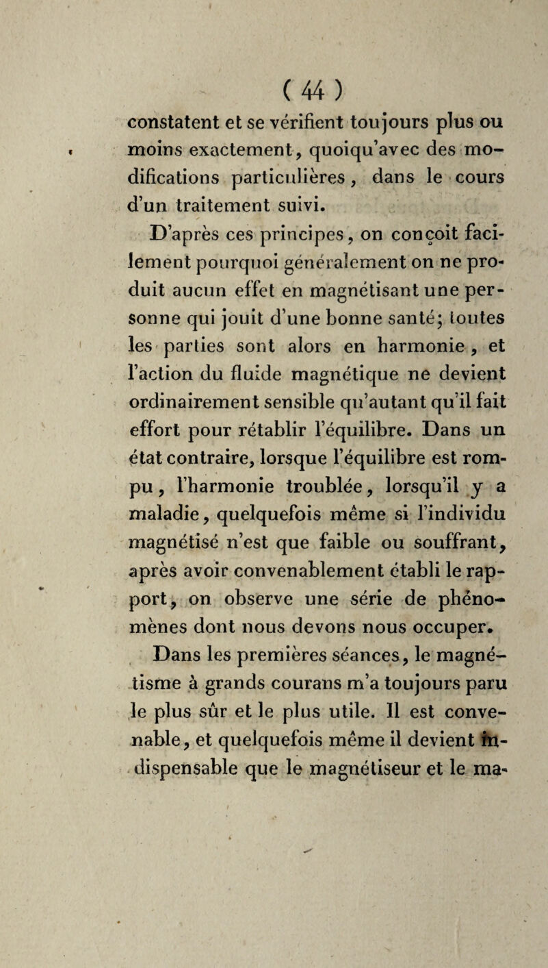 constatent et se vérifient toujours plus ou moins exactement , quoiqu’avec des mo¬ difications particulières, dans le cours d’un traitement suivi. D’après ces principes, on conçoit faci¬ lement pourquoi généralement on ne pro¬ duit aucun effet en magnétisant une per¬ sonne qui jouit d’une bonne santé; loutes les parties sont alors en harmonie , et l’action du fluide magnétique ne devient ordinairement sensible qu’autant qu’il fait effort pour rétablir l’équilibre. Dans un état contraire, lorsque l’équilibre est rom¬ pu , l’harmonie troublée, lorsqu’il y a maladie, quelquefois meme si l’individu magnétisé n’est que faible ou souffrant, après avoir convenablement établi le rap¬ port, on observe une série de phéno¬ mènes dont nous devons nous occuper. Dans les premières séances, le magné¬ tisme à grands courans m’a toujours paru ,1e plus sûr et le plus utile. Il est conve¬ nable, et quelquefois même il devient ht- - dispensable que le magnétiseur et le ma-