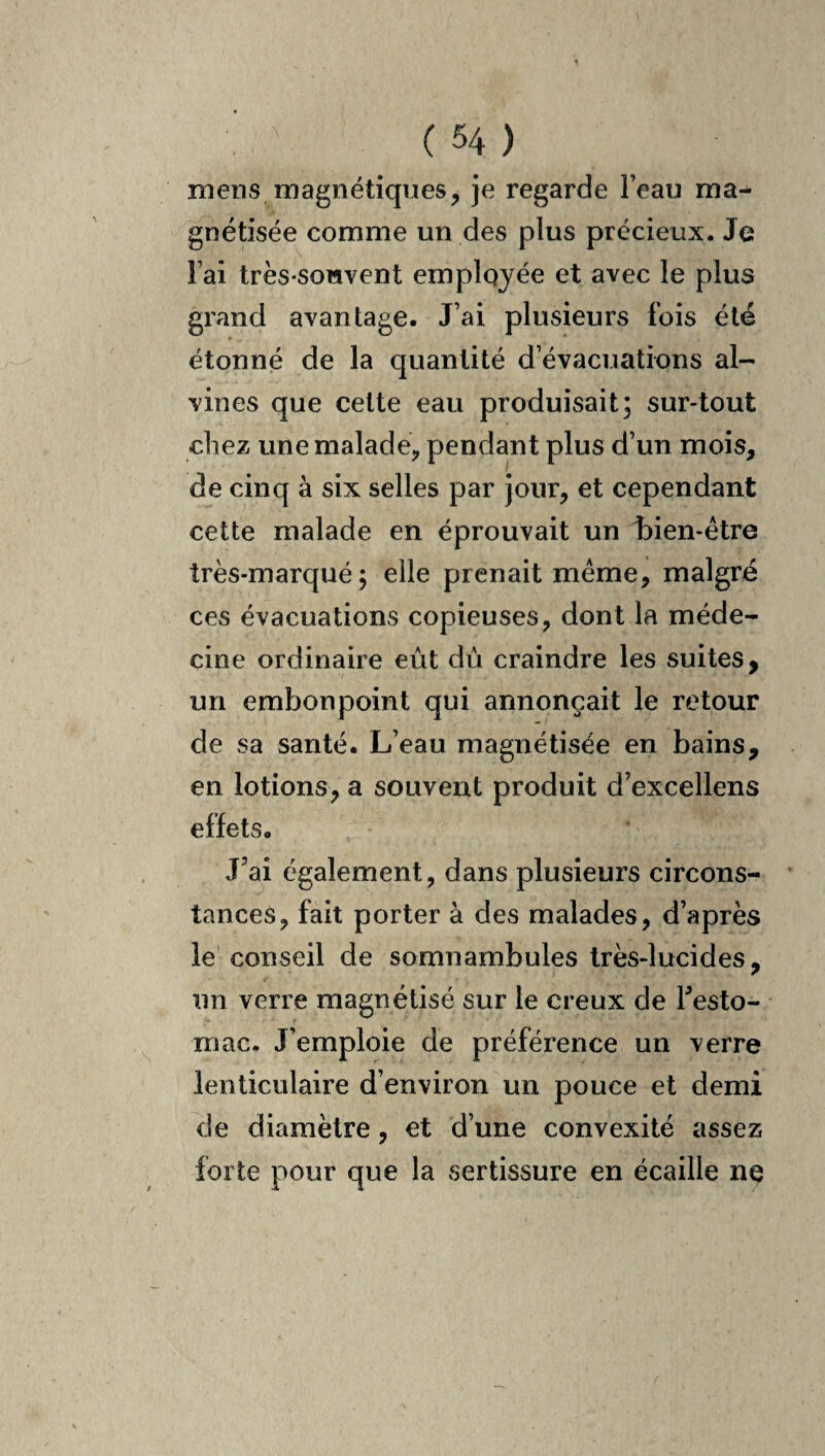 mens magnétiques, je regarde l’eau ma^ gnétisée comme un des plus précieux. Je Fai très-souvent employée et avec le plus grand avantage. J’ai plusieurs fois été étonné de la quantité d’évacuations al- vines que celte eau produisait; sur-tout chez une malade, pendant plus d’un mois, de cinq à six selles par jour, et cependant cette malade en éprouvait un bien-être très-marqué; elle prenait même, malgré ces évacuations copieuses, dont la méde¬ cine ordinaire eût dû craindre les suites, un embonpoint qui annonçait le retour de sa santé. L’eau magnétisée en bains, en lotions, a souvent produit d’excellens effets. J’ai également, dans plusieurs circons¬ tances, fait porter à des malades, d’après le conseil de somnambules très-lucides, un verre magnétisé sur le creux de Festo- mac. J’emploie de préférence un verre lenticulaire d’environ un pouce et demi de diamètre, et d’une convexité assez forte pour que la sertissure en écaille ne