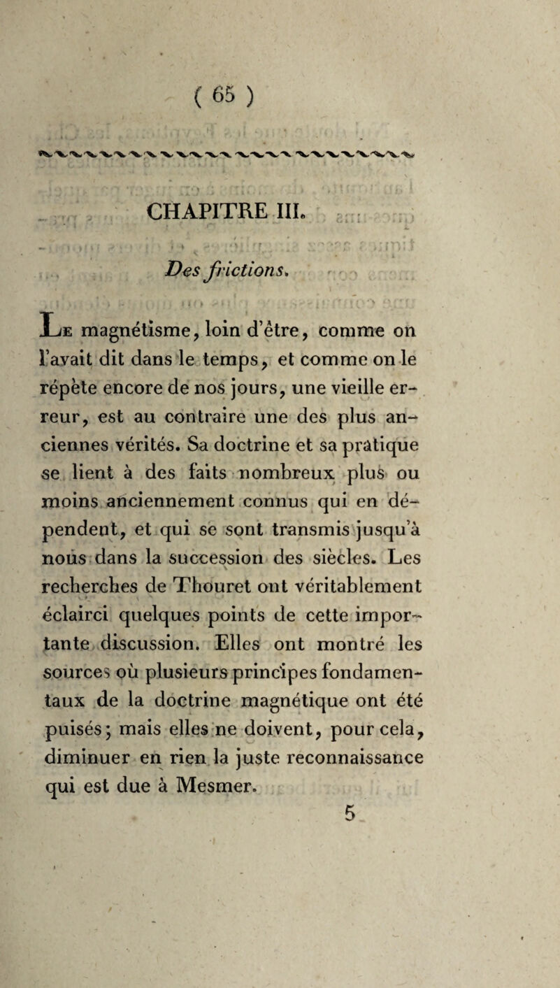 _ CHAPITRE IIL • i Des frictions, - - > ^ - lit Le magnétisme, loin d’être, comme on l’avait dit dansée temps,, et comme on le répète encore de nos jours, une vieille er- . reur, est au contraire une des plus an¬ ciennes vérités. Sa doctrine et sa pratique se* lient à des faits nombreux plus* ou moins anciennement connus qui en dé¬ pendent, et qui se sont transmis'jusqu’à nous:dans la succession des siècles. Les recherches de Thouret ont véritablement éclairci quelques points de cette impor¬ tante discussion. Elles ont montré les sources où plusieurs principes fondamen¬ taux de la doctrine magnétique ont été puisés; mais elles-ne doivent, pour cela, diminuer en rienja juste reconnaissance qui est due à Mesmer. ' 5 /