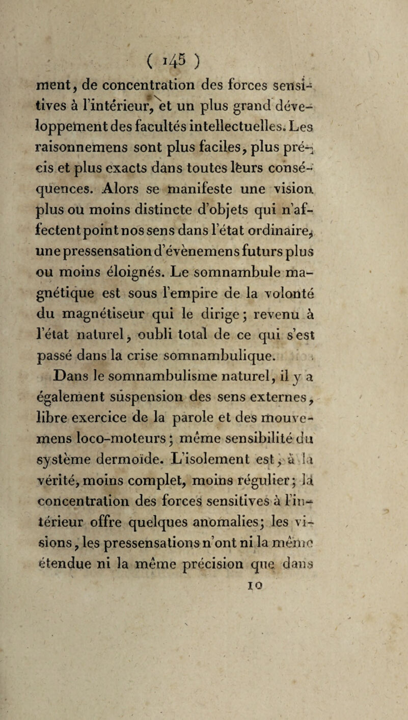 ment, de concentration des forces sensi¬ tives à l’intérieur,\t un plus grand déve¬ loppement des facultés intellectuelles. Les raisonnemens sont plus faciles, plus pré^ cis et plus exacts dans toutes lèurs consé¬ quences. Alors se manifeste une vision plus ou moins distincte d’objets qui n’af¬ fectent point nos sens dans l’état ordinaire^ une pressensation d’évènemens futurs plus ou moins éloignés. Le somnambule ma¬ gnétique est sous l’empire de la volonté du magnétiseur qui le dirige ; revenu à l’état naturel, oubli total de ce qui s’est passé dans la crise somnambulique. Dans le somnambulisme naturel, il y a également suspension des sens externes,- libre exercice de la parole et des mouve- mens loco-moteurs ; meme sensibilité du système dermoïde. L’isolement est^ ada vérité,moins complet, moins régulier; là concentration des forces sensitives à l’in-^ térieur offre quelques anomalies; les vi¬ sions , les pressensations n’ont ni la mémo étendue ni la meme précision que dans 10
