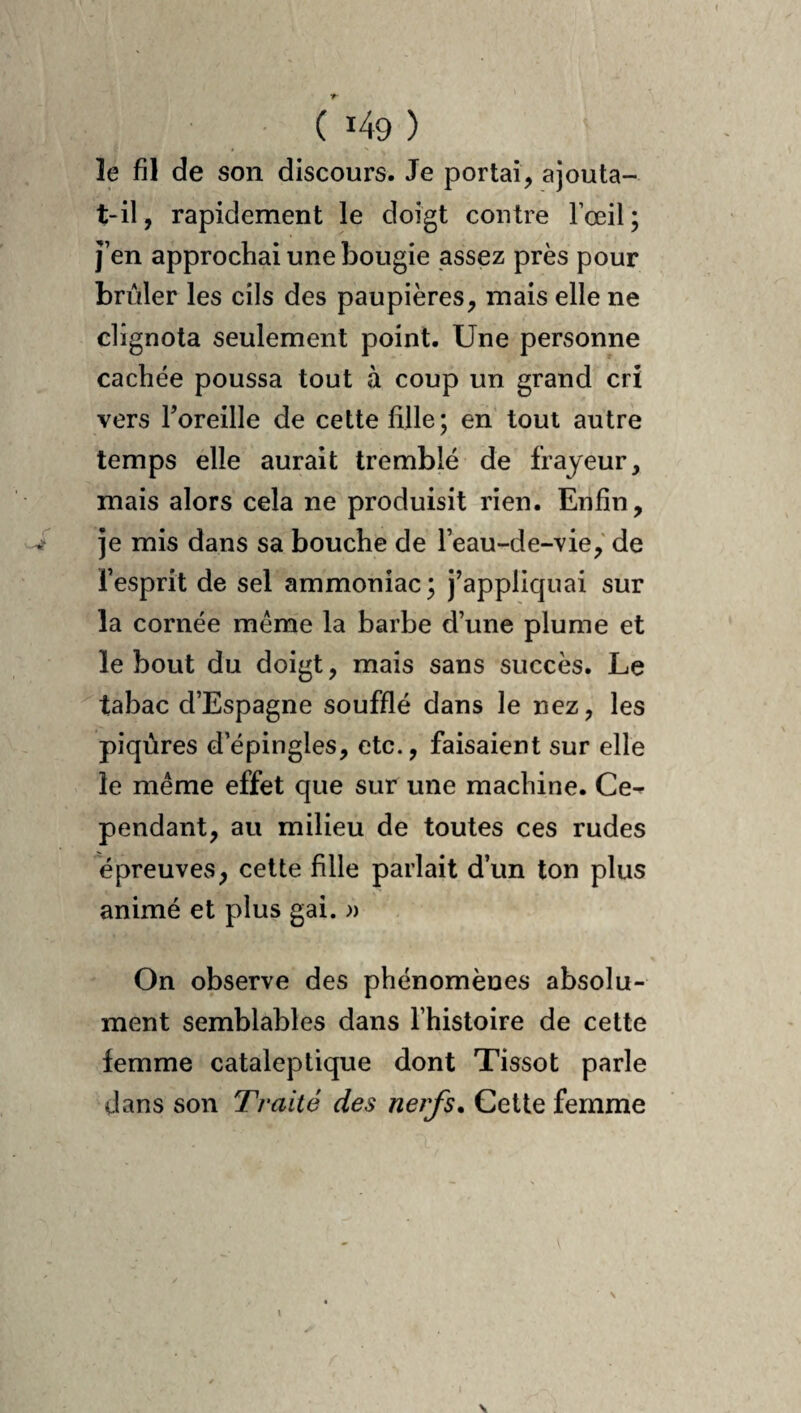 le fil de son discours. Je portai, ajouta- t-il, rapidement le doigt contre l’œil; j’en approchai une bougie assez près pour brûler les cils des paupières, mais elle ne clignota seulement point. Une personne cachée poussa tout à coup un grand cri vers Toreille de cette fille; en tout autre temps elle aurait tremblé de frayeur, mais alors cela ne produisit rien. Enfin, je mis dans sa bouche de l’eau-de-vie,' de l’esprit de sel ammoniac; j^appliquai sur la cornée même la barbe d’une plume et le bout du doigt, mais sans succès. Le tabac d’Espagne soufflé dans le nez, les piqûres d’épingles, etc., faisaient sur elle le même effet que sur une machine. Ce¬ pendant, au milieu de toutes ces rudes épreuves, celte fille parlait d’un ton plus animé et plus gai. » On observe des phénomènes absolu¬ ment semblables dans l’histoire de cette femme cataleptique dont Tissot parle dans son Traité des nerfs. Cette femme