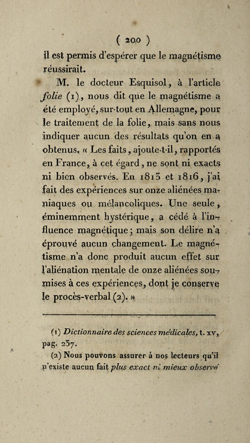 ( aao ) il est permis d’espérer que le magnétisme réussirait, M. le docteur Esquisol, à l’article folie (i) , nous dit que le magnétisme a été employé, sur-tout en Allemagne, pour le traitement de la folie, mais sans nous indiquer aucun des résultats qu’on en a obtenus, « Les faits, ajoule-t-il, rapportés en France, à cet égard, ne sont ni exacts ni bien observés. En i8i5 et i8i6, j’ai fait des expériences sur onze aliénées mat Iliaques ou mélancoliques. Une seule , éminemnaent hystérique, a cédé à l’in-r fluence rnagnétique ; mais son délire n’a . éprouvé aucun changement. Le magnér tisme n’a donc produit aucun effet sur l’aliénation mentale de onze aliénées sou-? mises à ces expériences, dont je conserve le procès-verbal (2). )i (1) Dictionnaire des sciences médicales, t. 'SY,/ pag. 257. (2) Nous pouvons assurer à nos lecteurs qu’il p’existe aucun fait plus exact ni mieux ohsers'é