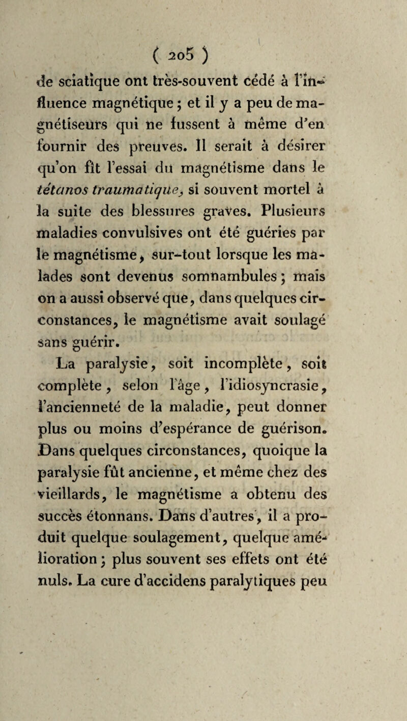 de sciatique ont très-souvent cédé à rin-^ fluence magnétique ; et il y a peu de ma¬ gnétiseurs qui ne fussent à même d'en fournir des preuves. 11 serait à désirer qu’on fît l’essai du magnétisme dans le tétanos traumatique y si souvent mortel à la suite des blessures graves. Plusieurs maladies convulsives ont été guéries par le magnétisme^ sur-tout lorsque les ma¬ lades sont devenus somnambules ; mais on a aussi observé que, dans quelques cir¬ constances, le magnétisme avait soulagé sans guérir. La paralysie, soit incomplète, soit complète, selon lâge, l’idiosyncrasie, l’ancienneté de la maladie, peut donner plus ou moins d^espérance de guérison. Dans quelques circonstances, quoique la paralysie fût ancienne, et même chez des vieillards, le magnétisme a obtenu des succès étonnans. Dans d’autres', il a pro¬ duit quelque soulagement, quelque amé¬ lioration ; plus souvent ses effets ont été nuis. La cure d’accidens paralytiques peu