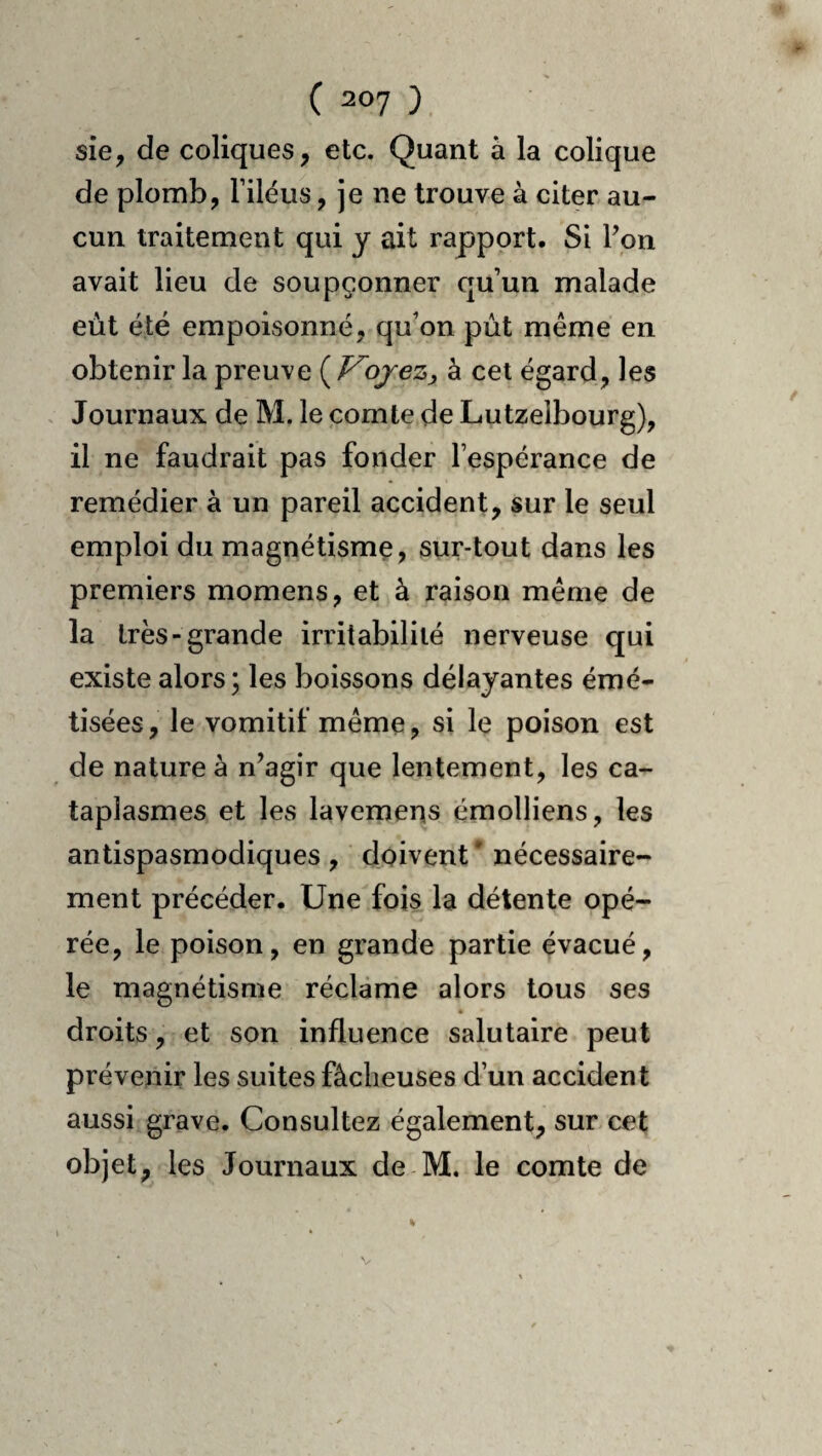 sîe, de coliques, etc. Quant à la colique de plomb, Filéus, je ne trouve à citer au¬ cun traitement qui y ait rapport. Si Vpn avait lieu de soupçonner qu’un malade eut été empoisonné, qu’on pût même en obtenir la preuve {^Vojez, à cet égard, les . Journaux de M. le comte de Lutzelbourg), il ne faudrait pas fonder l’espérance de remédier à un pareil accident, sur le seul emploi du magnétisme, sur-tout dans les premiers momens, et à raison même de la très-grande irritabilité nerveuse qui existe alors; les boissons délayantes émé- tisées, le vomitif même, si le poison est de nature à n’agir que lentement, les ca¬ taplasmes et les lavemens émolliens, les antispasmodiques, doivent’ nécessaire¬ ment précéder. Une fois la détente opé¬ rée, le poison, en grande partie évacué, le magnétisme réclame alors tous ses droits, et son influence salutaire peut prévenir les suites fâcheuses d’un accident aussi grave. Consultez également, sur cet objet, les Journaux de M. le comte de